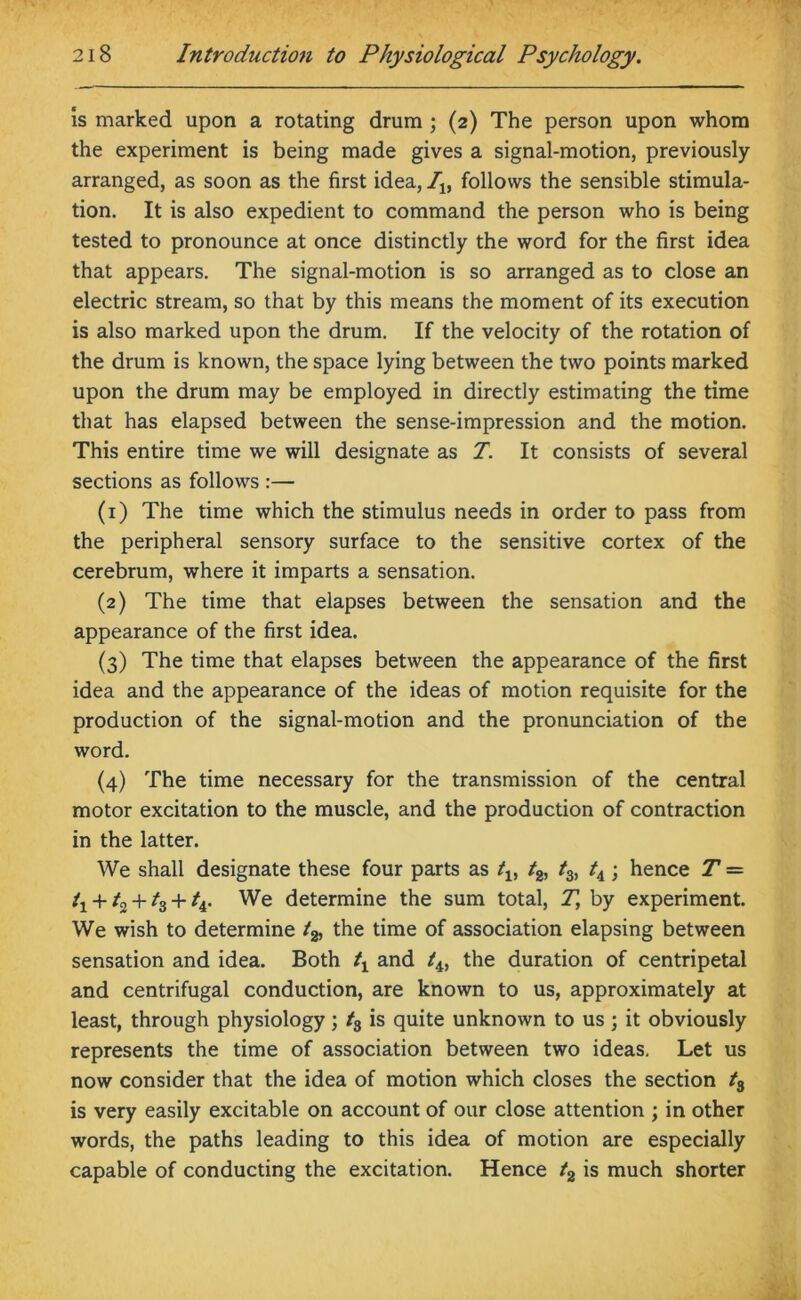 is marked upon a rotating drum ; (2) The person upon whom the experiment is being made gives a signal-motion, previously arranged, as soon as the first idea, Ilf follows the sensible stimula- tion. It is also expedient to command the person who is being tested to pronounce at once distinctly the word for the first idea that appears. The signal-motion is so arranged as to close an electric stream, so that by this means the moment of its execution is also marked upon the drum. If the velocity of the rotation of the drum is known, the space lying between the two points marked upon the drum may be employed in directly estimating the time that has elapsed between the sense-impression and the motion. This entire time we will designate as T. It consists of several sections as follows :— (1) The time which the stimulus needs in order to pass from the peripheral sensory surface to the sensitive cortex of the cerebrum, where it imparts a sensation. (2) The time that elapses between the sensation and the appearance of the first idea. (3) The time that elapses between the appearance of the first idea and the appearance of the ideas of motion requisite for the production of the signal-motion and the pronunciation of the word. (4) The time necessary for the transmission of the central motor excitation to the muscle, and the production of contraction in the latter. We shall designate these four parts as tv t2, t3, tA; hence T = ty + h + h + h- We determine the sum total, T, by experiment. We wish to determine the time of association elapsing between sensation and idea. Both ty and the duration of centripetal and centrifugal conduction, are known to us, approximately at least, through physiology; t3 is quite unknown to us ; it obviously represents the time of association between two ideas. Let us now consider that the idea of motion which closes the section t3 is very easily excitable on account of our close attention ; in other words, the paths leading to this idea of motion are especially capable of conducting the excitation. Hence /2 is much shorter