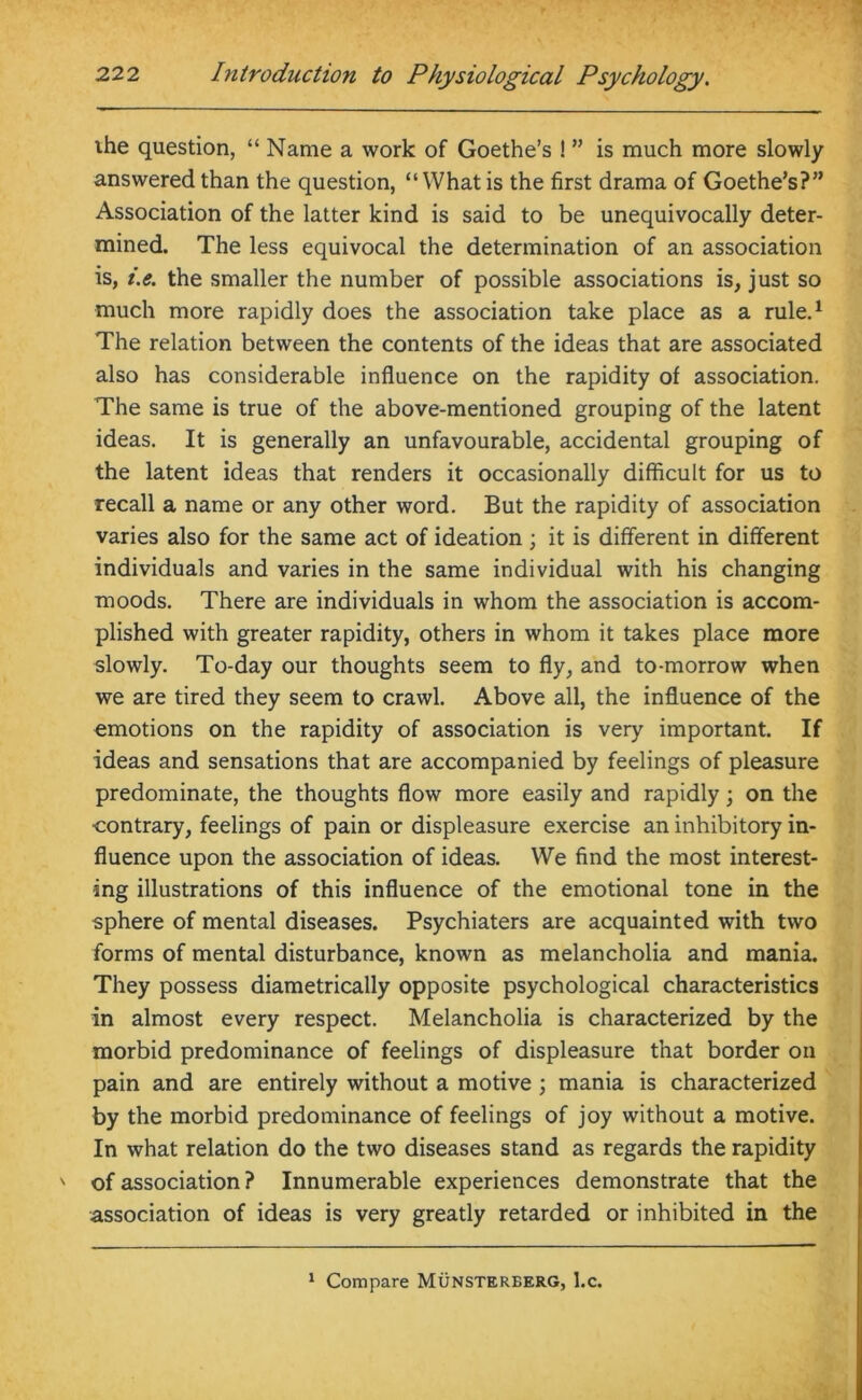 ihe question, “ Name a work of Goethe’s ! ” is much more slowly answered than the question, “What is the first drama of Goethe’s?” Association of the latter kind is said to be unequivocally deter- mined. The less equivocal the determination of an association is, i.e. the smaller the number of possible associations is, just so much more rapidly does the association take place as a rule.1 The relation between the contents of the ideas that are associated also has considerable influence on the rapidity of association. The same is true of the above-mentioned grouping of the latent ideas. It is generally an unfavourable, accidental grouping of the latent ideas that renders it occasionally difficult for us to recall a name or any other word. But the rapidity of association varies also for the same act of ideation; it is different in different individuals and varies in the same individual with his changing moods. There are individuals in whom the association is accom- plished with greater rapidity, others in whom it takes place more slowly. To-day our thoughts seem to fly, and to-morrow when we are tired they seem to crawl. Above all, the influence of the emotions on the rapidity of association is very important. If ideas and sensations that are accompanied by feelings of pleasure predominate, the thoughts flow more easily and rapidly; on the contrary, feelings of pain or displeasure exercise an inhibitory in- fluence upon the association of ideas. We find the most interest- ing illustrations of this influence of the emotional tone in the sphere of mental diseases. Psychiaters are acquainted with two forms of mental disturbance, known as melancholia and mania. They possess diametrically opposite psychological characteristics in almost every respect. Melancholia is characterized by the morbid predominance of feelings of displeasure that border on pain and are entirely without a motive ; mania is characterized by the morbid predominance of feelings of joy without a motive. In what relation do the two diseases stand as regards the rapidity of association ? Innumerable experiences demonstrate that the association of ideas is very greatly retarded or inhibited in the 1 Compare Munsterberg, l.c.