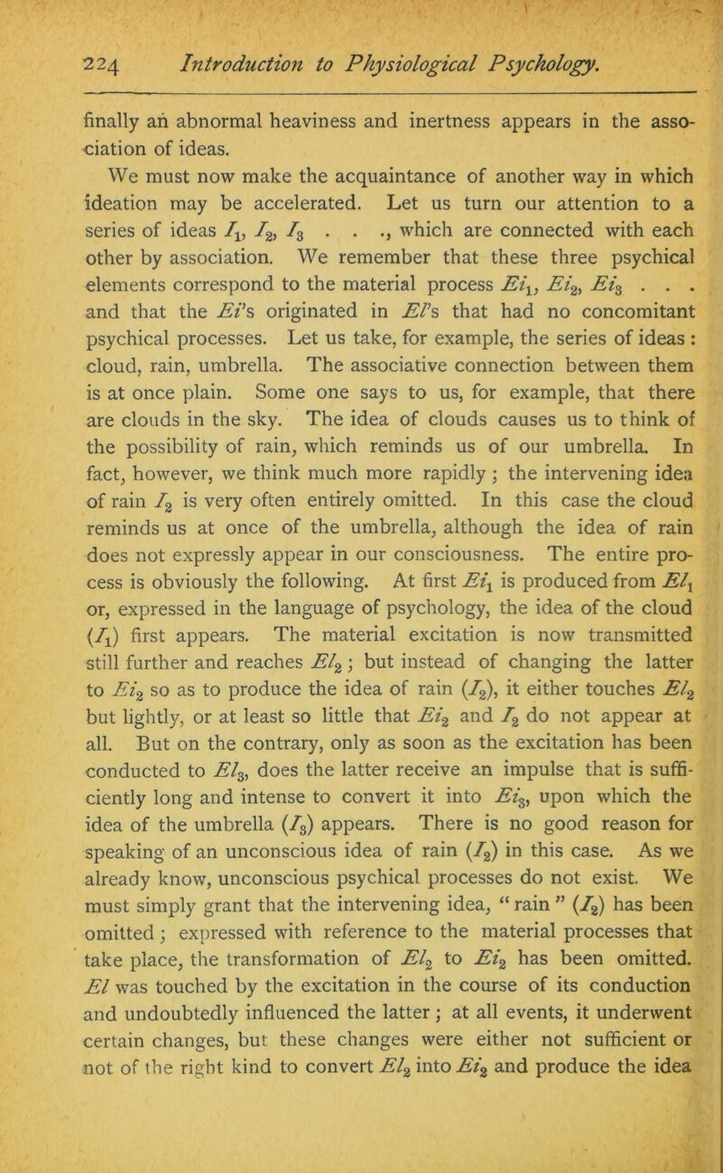 finally an abnormal heaviness and inertness appears in the asso- ciation of ideas. We must now make the acquaintance of another way in which ideation may be accelerated. Let us turn our attention to a series of ideas Iv I2, /3 . . ., which are connected with each other by association. We remember that these three psychical elements correspond to the material process Eiy, Ei2, Ei% . . . and that the Ei’s originated in El’s that had no concomitant psychical processes. Let us take, for example, the series of ideas : cloud, rain, umbrella. The associative connection between them is at once plain. Some one says to us, for example, that there are clouds in the sky. The idea of clouds causes us to think of the possibility of rain, which reminds us of our umbrella. In fact, however, we think much more rapidly ; the intervening idea of rain /2 is very often entirely omitted. In this case the cloud reminds us at once of the umbrella, although the idea of rain does not expressly appear in our consciousness. The entire pro- cess is obviously the following. At first Eix is produced from Elx or, expressed in the language of psychology, the idea of the cloud (/x) first appears. The material excitation is now transmitted still further and reaches El2; but instead of changing the latter to Ei2 so as to produce the idea of rain (/2), it either touches El2 but lightly, or at least so little that Ei2 and /2 do not appear at all. But on the contrary, only as soon as the excitation has been conducted to El%, does the latter receive an impulse that is suffi- ciently long and intense to convert it into Eis, upon which the idea of the umbrella (/3) appears. There is no good reason for speaking of an unconscious idea of rain (/2) in this case. As we already know, unconscious psychical processes do not exist We must simply grant that the intervening idea, “ rain ” (/2) has been omitted ; expressed with reference to the material processes that take place, the transformation of El2 to Ei2 has been omitted. El was touched by the excitation in the course of its conduction and undoubtedly influenced the latter; at all events, it underwent certain changes, but these changes were either not sufficient or not of the right kind to convert El2 into Ei2 and produce the idea