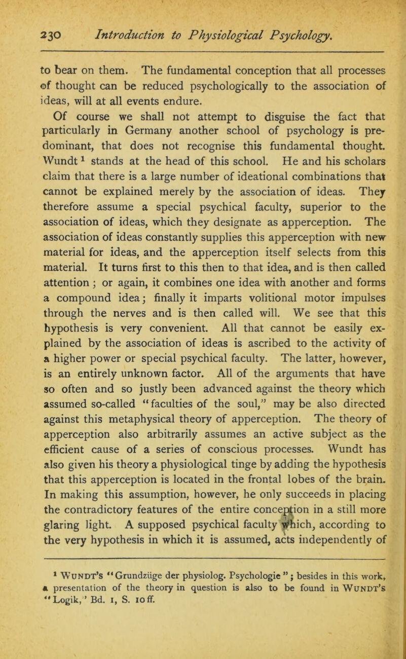 to bear on them. The fundamental conception that all processes of thought can be reduced psychologically to the association of ideas, will at all events endure. Of course we shall not attempt to disguise the fact that particularly in Germany another school of psychology is pre- dominant, that does not recognise this fundamental thought. Wundt1 stands at the head of this school. He and his scholars claim that there is a large number of ideational combinations that cannot be explained merely by the association of ideas. They therefore assume a special psychical faculty, superior to the association of ideas, which they designate as apperception. The association of ideas constantly supplies this apperception with new material for ideas, and the apperception itself selects from this material. It turns first to this then to that idea, and is then called attention ; or again, it combines one idea with another and forms a compound idea; finally it imparts volitional motor impulses through the nerves and is then called will. We see that this hypothesis is very convenient. All that cannot be easily ex- plained by the association of ideas is ascribed to the activity of a higher power or special psychical faculty. The latter, however, is an entirely unknown factor. All of the arguments that have so often and so justly been advanced against the theory which assumed so-called “ faculties of the soul,” may be also directed against this metaphysical theory of apperception. The theory of apperception also arbitrarily assumes an active subject as the efficient cause of a series of conscious processes. Wundt has also given his theory a physiological tinge by adding the hypothesis that this apperception is located in the frontal lobes of the brain. In making this assumption, however, he only succeeds in placing the contradictory features of the entire conception in a still more glaring light. A supposed psychical faculty Which, according to the very hypothesis in which it is assumed, acts independently of 1 Wundt’s “Grundziige der physiolog. Psychologic ”; besides in this work, a presentation of the theory in question is also to be found in Wundt’s Logik, ’ Bd. i, S. ioff.