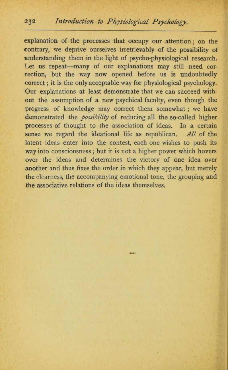 explanation of the processes that occupy our attention; on the contrary, we deprive ourselves irretrievably of the possibility of understanding them in the light of psycho-physiological research. Let us repeat—many of our explanations may still need cor- rection, but the way now opened before us is undoubtedly correct; it is the only acceptable way for physiological psychology. Our explanations at least demonstrate that we can succeed with- out the assumption of a new psychical faculty, even though the progress of knowledge may correct them somewhat; we have demonstrated the possibility of reducing all the so-called higher processes of thought to the association of ideas. In a certain sense we regard the ideational life as republican. All of the latent ideas enter into the contest, each one wishes to push its way into consciousness; but it is not a higher power which hovers over the ideas and determines the victory of one idea over another and thus fixes the order in which they appear, but merely the clearness, the accompanying emotional tone, the grouping and the associative relations of the ideas themselves.