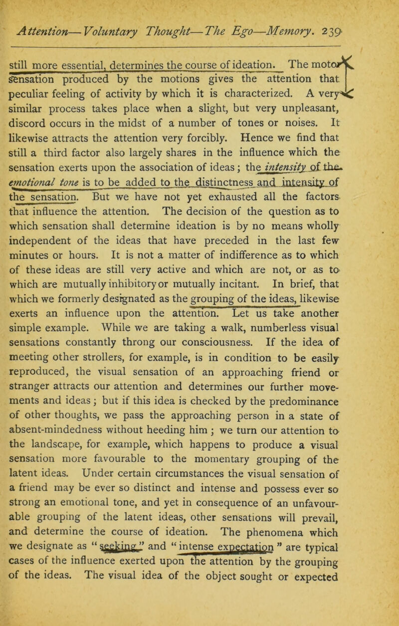 still more essential, determines the course of ideation. The moto/*L sensation produced by the motions gives the attention that peculiar feeling of activity by which it is characterized. A very^C similar process takes place when a slight, but very unpleasant, discord occurs in the midst of a number of tones or noises. It likewise attracts the attention very forcibly. Hence we find that still a third factor also largely shares in the influence which the sensation exerts upon the association of ideas; the intensity of the- emotional tone is to be added to the distinctness and intensity of the sensation. But we have not yet exhausted all the factors that influence the attention. The decision of the question as to which sensation shall determine ideation is by no means wholly independent of the ideas that have preceded in the last few minutes or hours. It is not a matter of indifference as to which of these ideas are still very active and which are not, or as to which are mutually inhibitory or mutually incitant. In brief, that which we formerly designated as the grouping of the ideas, likewise exerts an influence upon the attention. Let us take another simple example. While we are taking a walk, numberless visual sensations constantly throng our consciousness. If the idea of meeting other strollers, for example, is in condition to be easily reproduced, the visual sensation of an approaching friend or stranger attracts our attention and determines our further move- ments and ideas ; but if this idea is checked by the predominance of other thoughts, we pass the approaching person in a state of absent-mindedness without heeding him ; we turn our attention to the landscape, for example, which happens to produce a visual sensation more favourable to the momentary grouping of the latent ideas. Under certain circumstances the visual sensation of a friend may be ever so distinct and intense and possess ever so strong an emotional tone, and yet in consequence of an unfavour- able grouping of the latent ideas, other sensations will prevail, and determine the course of ideation. The phenomena which we designate as “ seeking ” and u intense expectation ” are typical cases of the influence exerted upon the attention by the grouping of the ideas. The visual idea of the object sought or expected