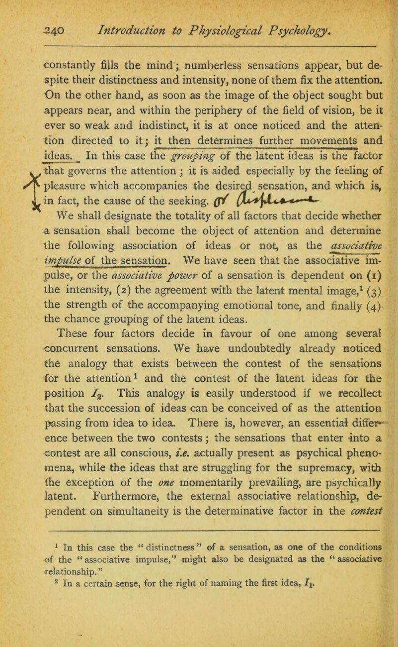 constantly fills the mind; numberless sensations appear, but de- spite their distinctness and intensity, none of them fix the attention. On the other hand, as soon as the image of the object sought but appears near, and within the periphery of the field of vision, be it ever so weak and indistinct, it is at once noticed and the atten- tion directed to it; it then determines further movements and ideas^ In this case the grouping of the latent ideas is the factor w, that governs the attention ; it is aided especially by the feeling of Sr- pleasure which accompanies the desired sensation, and which is, T in fact, the cause of the seeking. ff/ We shall designate the totality of all factors that decide whether a sensation shall become the object of attention and determine the following association of ideas or not, as the associative impulse of the sensation. We have seen that the associative im- pulse, or the associative poiver of a sensation is dependent on (i) the intensity, (2) the agreement with the latent mental image,1 2 (3) the strength of the accompanying emotional tone, and finally (4) the chance grouping of the latent ideas. These four factors decide in favour of one among several concurrent sensations. We have undoubtedly already noticed the analogy that exists between the contest of the sensations for the attention1 and the contest of the latent ideas for the position I2. This analogy is easily understood if we recollect that the succession of ideas can be conceived of as the attention passing from idea to idea. There is, however, an essential differ ence between the two contests; the sensations that enter into a contest are all conscious, i.e. actually present as psychical pheno- mena, while the ideas that are struggling for the supremacy, with the exception of the one momentarily prevailing, are psychically latent. Furthermore, the external associative relationship, de- pendent on simultaneity is the determinative factor in the contest 1 In this case the “ distinctness ” of a sensation, as one of the conditions of the “associative impulse,” might also be designated as the “associative relationship.” 2 In a certain sense, for the right of naming the first idea, Iv