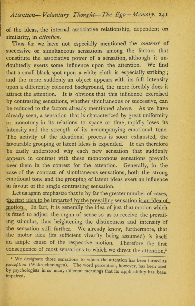 of the ideas, the internal associative relationship, dependent on similarity, in attention. Thus far we have not especially mentioned the contrast of successive or simultaneous sensations among the factors that constitute the associative power of a sensation, although it un- doubtedly exerts some influence upon the attention. We find that a small black spot upon a white cloth is especially striking ; and the more suddenly an object appears with its full intensity upon a differently coloured background, the more forcibly does it attract the attention. It is obvious that this influence exercised by contrasting sensations, whether simultaneous or successive, can be reduced to the factors already mentioned above. As we have already seen, a sensation that is characterized by great uniformity or monotony in its relations to space or time, rapidly loses its intensity and the strength of its accompanying emotional tone. The activity of the ideational process is soon exhausted, the favourable grouping of latent ideas is expended. It can therefore be easily understood why each new sensation that suddenly appears in contrast with these monotonous sensations prevails over them in the contest for the attention. Generally, in the case of the contrast of simultaneous sensations, both the strong emotional tone and the grouping of latent ideas exert an influence in favour of the single contrasting sensation. Let us again emphasize that in by far the greater number of cases, tfre first idea to be imparted by the prevailing sensation is an idea, motion. In fact, it is generally the idea of just that motion which is fitted to adjust the organ of sense so as to receive the prevail- ing stimulus, thus heightening the distinctness and intensity of the sensation still further. We already know, furthermore, that the motor idea (its sufficient vivacity being assumed) is itself an ample cause of the respective motion. Therefore the first consequence of most sensations to which we direct the attention,1 1 We designate those sensations to which the attention has been turned as perception (Wahrnehmungen). The word perception, however, has been used by psychologists in so many different meanings that its applicability has been impaired.