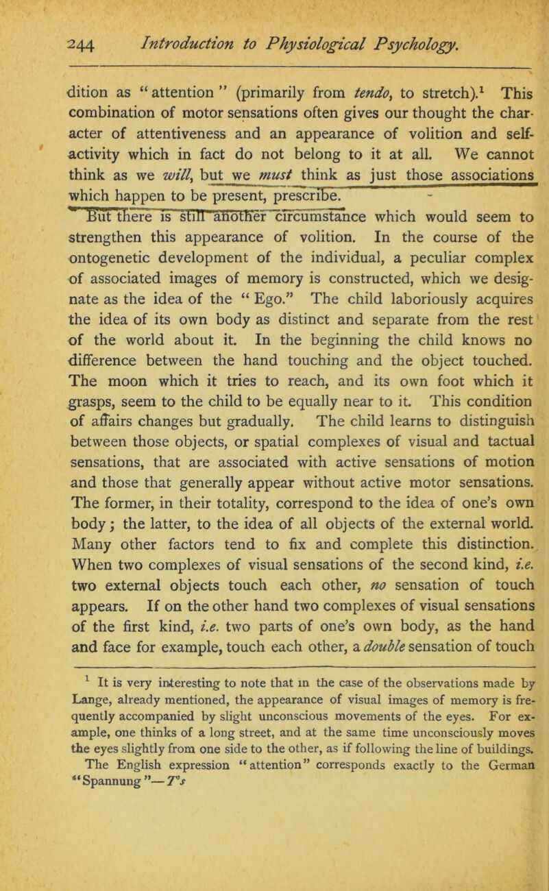 dition as “attention” (primarily from tendo> to stretch).1 This combination of motor sensations often gives our thought the char- acter of attentiveness and an appearance of volition and self- activity which in fact do not belong to it at all. We cannot think as we will, but we must think as just those associations which happen to be present, prescriGeP but there is s t ill ~a n o t fi e rrculmstance which would seem to strengthen this appearance of volition. In the course of the ontogenetic development of the individual, a peculiar complex of associated images of memory is constructed, which we desig- nate as the idea of the “ Ego.” The child laboriously acquires the idea of its own body as distinct and separate from the rest of the world about it. In the beginning the child knows no difference between the hand touching and the object touched. The moon which it tries to reach, and its own foot which it grasps, seem to the child to be equally near to it. This condition of affairs changes but gradually. The child learns to distinguish between those objects, or spatial complexes of visual and tactual sensations, that are associated with active sensations of motion and those that generally appear without active motor sensations. The former, in their totality, correspond to the idea of one’s own body; the latter, to the idea of all objects of the external world. Many other factors tend to fix and complete this distinction. When two complexes of visual sensations of the second kind, i.e. two external objects touch each other, no sensation of touch appears. If on the other hand two complexes of visual sensations of the first kind, i.e. two parts of one’s own body, as the hand and face for example, touch each other, a double sensation of touch 1 It is very interesting to note that in the case of the observations made by Lange, already mentioned, the appearance of visual images of memory is fre- quently accompanied by slight unconscious movements of the eyes. For ex- ample, one thinks of a long street, and at the same time unconsciously moves the eyes slightly from one side to the other, as if following the line of buildings. The English expression “attention” corresponds exactly to the German “ Spannung ”— T’s