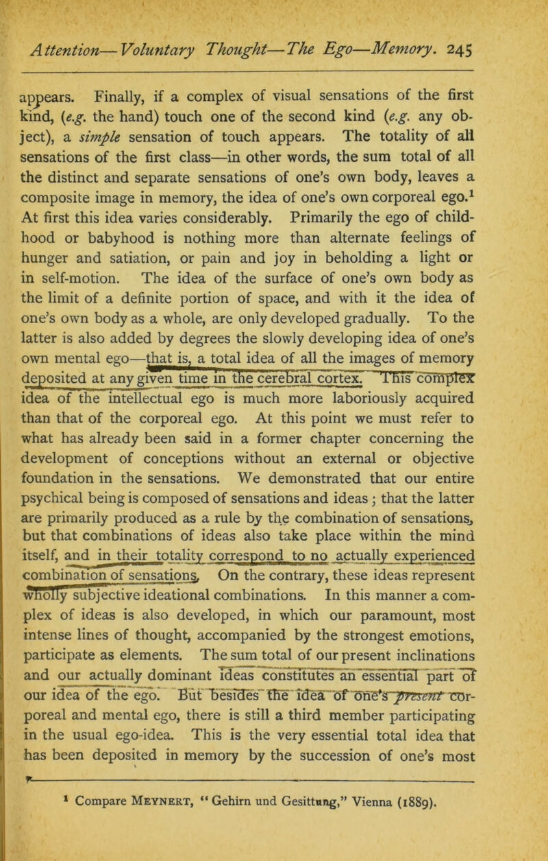 appears. Finally, if a complex of visual sensations of the first kind, (e.g. the hand) touch one of the second kind (e.g. any ob- ject), a simple sensation of touch appears. The totality of all sensations of the first class—in other words, the sum total of all the distinct and separate sensations of one’s own body, leaves a composite image in memory, the idea of one’s own corporeal ego.1 At first this idea varies considerably. Primarily the ego of child- hood or babyhood is nothing more than alternate feelings of hunger and satiation, or pain and joy in beholding a light or in self-motion. The idea of the surface of one’s own body as the limit of a definite portion of space, and with it the idea of one’s own body as a whole, are only developed gradually. To the latter is also added by degrees the slowly developing idea of one’s own mental ego—that is, a total idea of all the images of memory deposited at any given time in the cerebraT cortex^ This complex idea of the intellectual ego is much more laboriously acquired than that of the corporeal ego. At this point we must refer to what has already been said in a former chapter concerning the development of conceptions without an external or objective foundation in the sensations. We demonstrated that our entire psychical being is composed of sensations and ideas; that the latter are primarily produced as a rule by the combination of sensationsj but that combinations of ideas also take place within the mind itself, and in their totality correspond to no actually experienced combination of sensations. On the contrary, these ideas represent wholly subjective ideational combinations. In this manner a com- plex of ideas is also developed, in which our paramount, most intense lines of thought, accompanied by the strongest emotions, participate as elements. The sum total of our present inclinations and our actually dominant Ideas constitutes an essential part of our idea of the ego. But ^Besides” fKeide&<5rI5f)&$~pjeient eor- poreal and mental ego, there is still a third member participating in the usual ego-idea. This is the very essential total idea that has been deposited in memory by the succession of one’s most fL. 1 Compare Meynert, “Gehirn und Gesittung,” Vienna (1889).