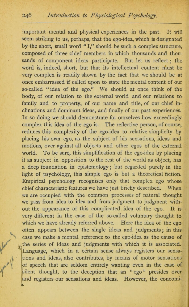 important mental and physical experiences in the past. It will seem striking to us, perhaps, that the ego-idea, which is designated by the short, small word “ I,” should be such a complex structure, composed of three chief members in which thousands and thou- sands of component ideas participate. But let us reflect; the word is, indeed, short, but that its intellectual content rfiust be very complex is readily shown by the fact that we should be at once embarrassed if called upon to state the mental content of our so-called “ idea of the ego.” We should at once think of the body, of our relation to the external world and our relations to family and to property, of our name and title, of our chief in- clinations and dominant ideas, and finally of our past experiences. In so doing we should demonstrate for ourselves how exceedingly complex this idea of the ego is. The reflective person, of course, reduces this complexity of the ego-idea to relative simplicity by placing his own ego, as the subject of his sensations, ideas and motions, over against all objects and other egos of the external world. To be sure, this simplification of the ego-idea by placing it as subject in opposition to the rest of the world as object, has a deep foundation in epistemology; but regarded purely in the light of psychology, this simple ego is but a theoretical fiction. Empirical psychology recognises only that complex ego whose chief characteristic features we have just briefly described. When we are occupied with the common processes of natural thought we pass from idea to idea and from judgment to judgment with- out the appearance of this complicated idea of the ego. It is very different in the case of the so-called voluntary thought to which we have already referred above. Here the idea of the ego often appears between the single ideas and judgments; in this case we make a mental reference to the ego-idea as the cause of the series of ideas and judgments with which it is associated. Language, which in a certain sense always registers our sensa- tions and ideas, also contributes, by means of motor sensations of speech that are seldom entirely wanting even in the case of silent thought, to the deception that an “ ego ” presides over and registers our sensations and ideas. However, the concomi-