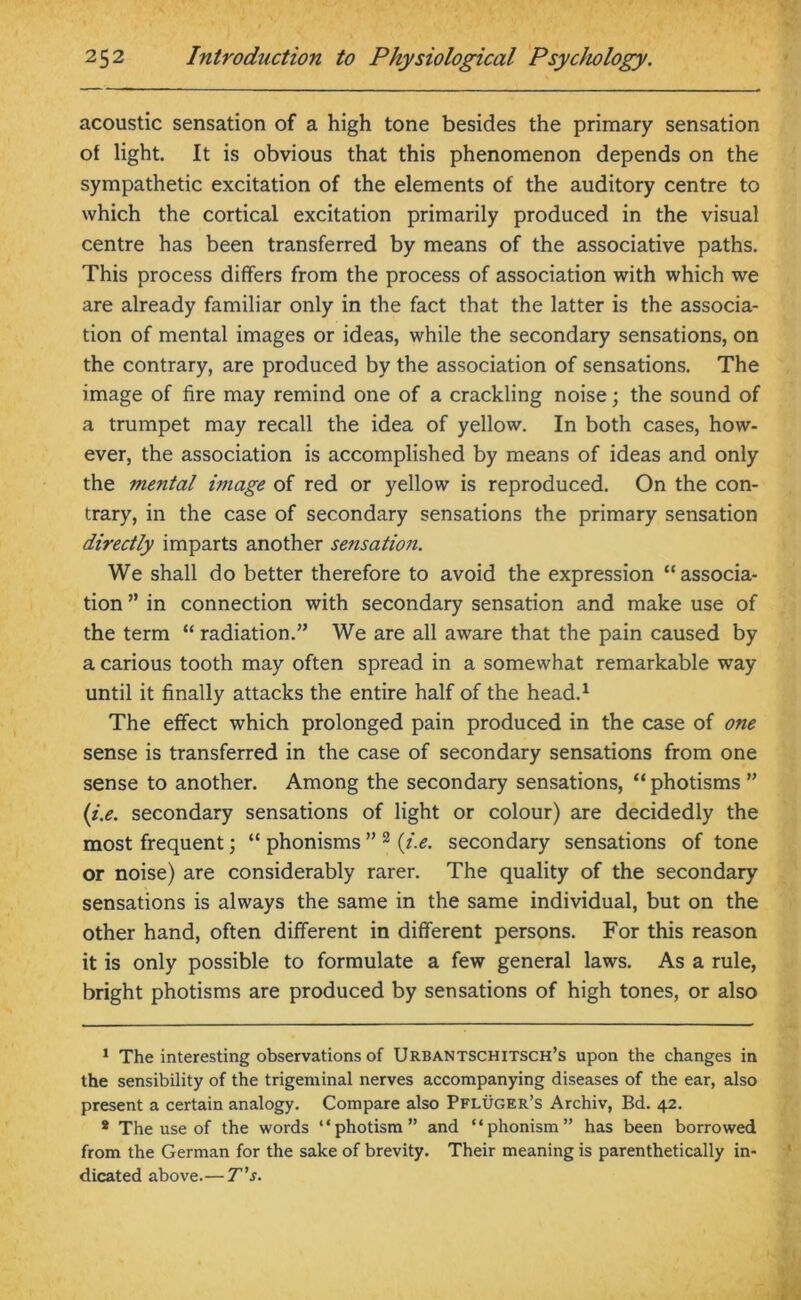 acoustic sensation of a high tone besides the primary sensation of light. It is obvious that this phenomenon depends on the sympathetic excitation of the elements of the auditory centre to which the cortical excitation primarily produced in the visual centre has been transferred by means of the associative paths. This process differs from the process of association with which we are already familiar only in the fact that the latter is the associa- tion of mental images or ideas, while the secondary sensations, on the contrary, are produced by the association of sensations. The image of fire may remind one of a crackling noise; the sound of a trumpet may recall the idea of yellow. In both cases, how- ever, the association is accomplished by means of ideas and only the mental image of red or yellow is reproduced. On the con- trary, in the case of secondary sensations the primary sensation directly imparts another sensation. We shall do better therefore to avoid the expression “associa- tion ” in connection with secondary sensation and make use of the term “ radiation.” We are all aware that the pain caused by a carious tooth may often spread in a somewhat remarkable way until it finally attacks the entire half of the head.1 The effect which prolonged pain produced in the case of one sense is transferred in the case of secondary sensations from one sense to another. Among the secondary sensations, “ photisms ” (i.e. secondary sensations of light or colour) are decidedly the most frequent; “ phonisms ” 2 {i.e. secondary sensations of tone or noise) are considerably rarer. The quality of the secondary sensations is always the same in the same individual, but on the other hand, often different in different persons. For this reason it is only possible to formulate a few general laws. As a rule, bright photisms are produced by sensations of high tones, or also 1 The interesting observations of Urbantschitsch’s upon the changes in the sensibility of the trigeminal nerves accompanying diseases of the ear, also present a certain analogy. Compare also Pfluger’s Archiv, Bd. 42. * The use of the words “photism” and “phonism” has been borrowed from the German for the sake of brevity. Their meaning is parenthetically in- dicated above.— T’s.