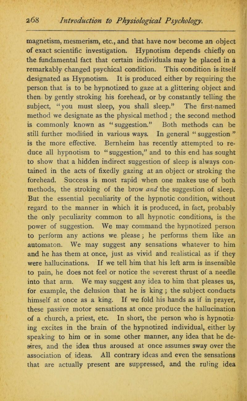 magnetism, mesmerism, etc., and that have now become an object of exact scientific investigation. Hypnotism depends chiefly on the fundamental fact that certain individuals may be placed in a remarkably changed psychical condition. This condition is itself designated as Hypnotism. It is produced either by requiring the person that is to be hypnotized to gaze at a glittering object and then by gently stroking his forehead, or by constantly telling the subject, “you must sleep, you shall sleep.” The first-named method we designate as the physical method ; the second method is commonly known as “ suggestion.” Both methods can be still further modified in various ways. In general “ suggestion ” is the more effective. Bernheim has recently attempted to re- duce all hypnotism to “ suggestion,” and to this end has sought to show that a hidden indirect suggestion of sleep is always con- tained in the acts of fixedly gazing at an object or stroking the forehead. Success is most rapid when one makes use of both methods, the stroking of the brow a.7id the suggestion of sleep. But the essential peculiarity of the hypnotic condition, without regard to the manner in which it is produced, in fact, probably the only peculiarity common to all hypnotic conditions, is the power of suggestion. We may command the hypnotized person to perform any actions we please; he performs them like an automaton. We may suggest any sensations whatever to him and he has them at once, just as vivid and realistical as if they were hallucinations. If we tell him that his left arm is insensible to pain, he does not feel or notice the severest thrust of a needle into that arm. We may suggest any idea to him that pleases us, for example, the delusion that he is king ; the subject conducts himself at once as a king. If we fold his hands as if in prayer, these passive motor sensations at once produce the hallucination of a church, a priest, etc. In short, the person who is hypnotiz- ing excites in the brain of the hypnotized individual, either by speaking to him or in some other manner, any idea that he de- sires, and the idea thus aroused at once assumes sway over the association of ideas. All contrary ideas and even the sensations that are actually present are suppressed, and the ruling idea