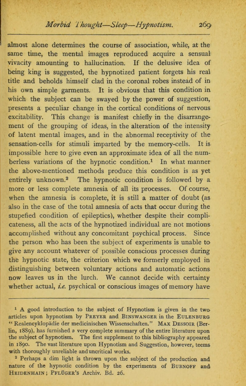 almost alone determines the course of association, while, at the same time, the mental images reproduced acquire a sensual vivacity amounting to hallucination. If the delusive idea of being king is suggested, the hypnotized patient forgets his real title and beholds himself clad in the coronal robes instead of in his own simple garments. It is obvious that this condition in which the subject can be swayed by the power of suggestion, presents a peculiar change in the cortical conditions of nervous excitability. This change is manifest chiefly in the disarrange- ment of the grouping of ideas, in the alteration of the intensity of latent mental images, and in the abnormal receptivity of the sensation-cells for stimuli imparted by the memory-cells. It is impossible here to give even an approximate idea of all the num- berless variations of the hypnotic condition.1 In what manner the above-mentioned methods produce this condition is as yet entirely unknown.2 The hypnotic condition is followed by a more or less complete amnesia of all its processes. Of course, when the amnesia is complete, it is still a matter of doubt (as also in the case of the total amnesia of acts that occur during the stupefied condition of epileptics), whether despite their compli- cateness, all the acts of the hypnotized individual are not motions accomplished without any concomitant psychical process. Since the person who has been the subject of experiments is unable to give any account whatever of possible conscious processes during the hypnotic state, the criterion which we formerly employed in distinguishing between voluntary actions and automatic actions now leaves us in the lurch. We cannot decide with certainty whether actual, i.e. psychical or conscious images of memory have 1 A good introduction to the subject of Hypnotism is given in the twa articles upon hypnotism by Preyer and Binswanger in the Eulenburg “ Realencyklopadie der medicinischen Wissenschaften. ” Max Dessoir (Ber- lin, 1889), has furnished a very complete summary of the entire literature upon the subject of hypnotism. The first supplement to this bibliography appeared in 1890. The vast literature upon Hypnotism and Suggestion, however, teems with thoroughly unreliable and uncritical works. 2 Perhaps a dim light is thrown upon the subject of the production and nature of the hypnotic condition by the experiments of Bubnoff and Heidenhain; Pfluger’s Archiv. Bd. 26.