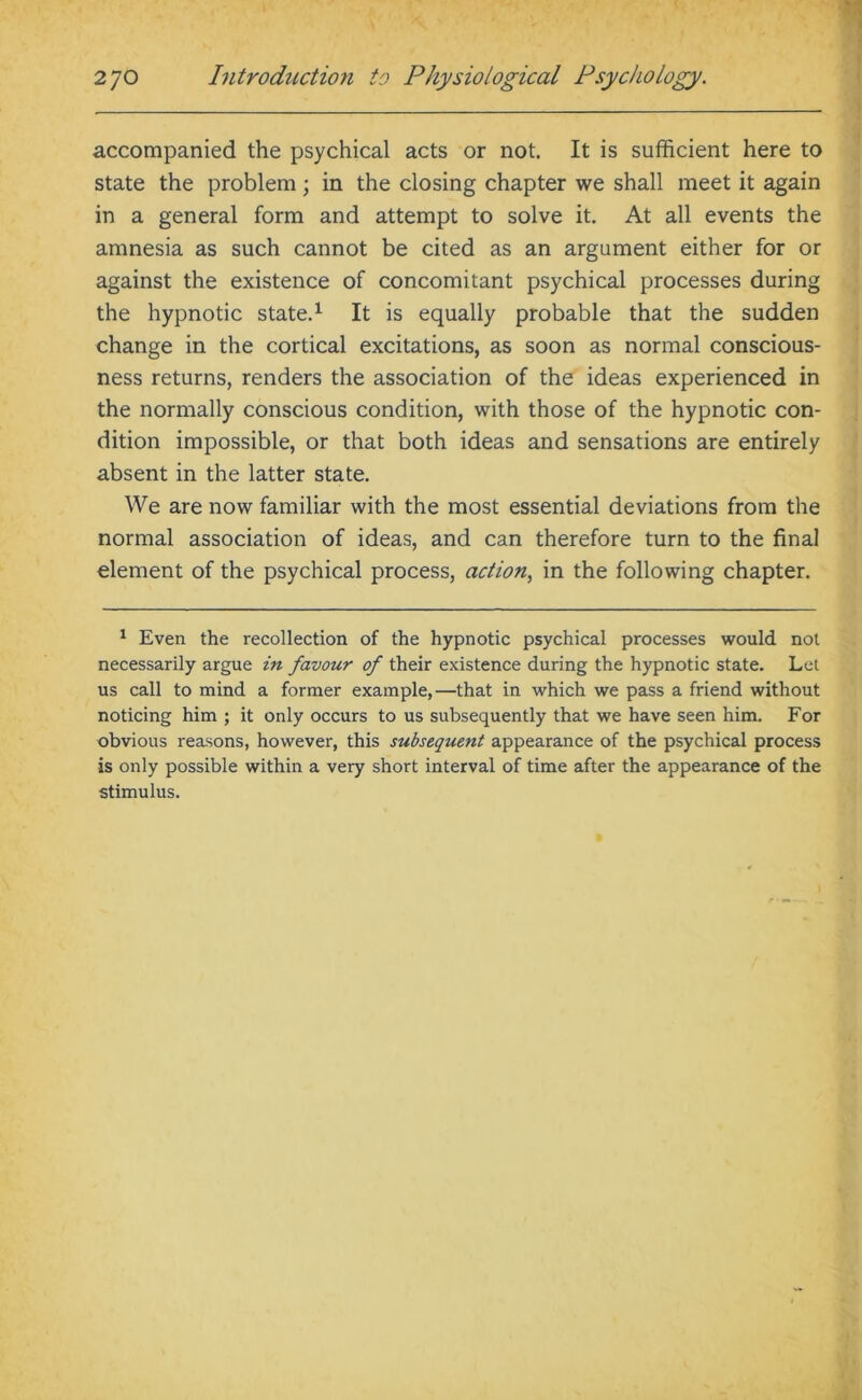 accompanied the psychical acts or not. It is sufficient here to state the problem; in the closing chapter we shall meet it again in a general form and attempt to solve it. At all events the amnesia as such cannot be cited as an argument either for or against the existence of concomitant psychical processes during the hypnotic state.1 It is equally probable that the sudden change in the cortical excitations, as soon as normal conscious- ness returns, renders the association of the ideas experienced in the normally conscious condition, with those of the hypnotic con- dition impossible, or that both ideas and sensations are entirely absent in the latter state. We are now familiar with the most essential deviations from the normal association of ideas, and can therefore turn to the final element of the psychical process, action, in the following chapter. 1 Even the recollection of the hypnotic psychical processes would not necessarily argue in favour of their existence during the hypnotic state. Let us call to mind a former example,—that in which we pass a friend without noticing him ; it only occurs to us subsequently that we have seen him. For obvious reasons, however, this subsequent appearance of the psychical process is only possible within a very short interval of time after the appearance of the stimulus.