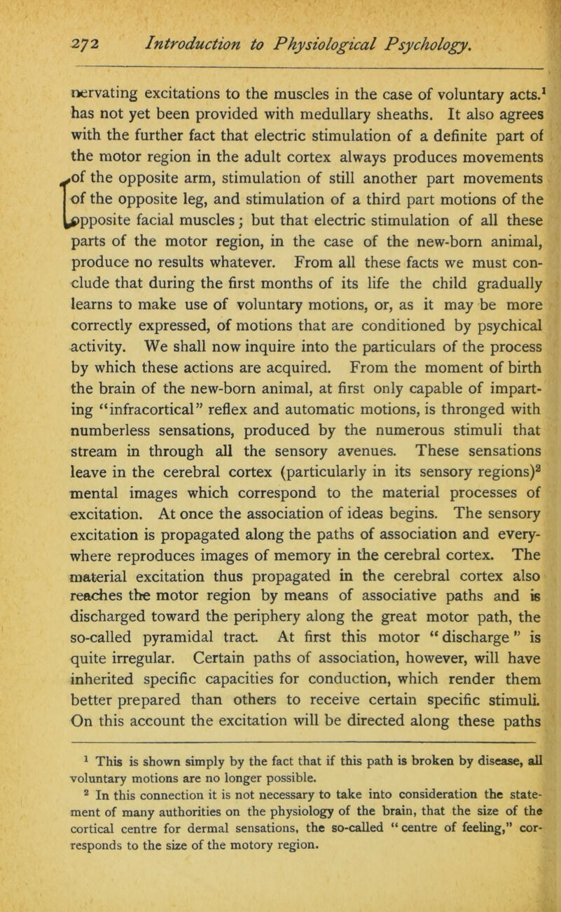 nervating excitations to the muscles in the case of voluntary acts.1 has not yet been provided with medullary sheaths. It also agrees with the further fact that electric stimulation of a definite part of the motor region in the adult cortex always produces movements ,of the opposite arm, stimulation of still another part movements of the opposite leg, and stimulation of a third part motions of the opposite facial muscles; but that electric stimulation of all these parts of the motor region, in the case of the new-born animal, produce no results whatever. From all these facts we must con- clude that during the first months of its life the child gradually learns to make use of voluntary motions, or, as it may be more correctly expressed, of motions that are conditioned by psychical activity. We shall now inquire into the particulars of the process by which these actions are acquired. From the moment of birth the brain of the new-born animal, at first only capable of impart- ing “infracortical” reflex and automatic motions, is thronged with numberless sensations, produced by the numerous stimuli that stream in through all the sensory avenues. These sensations leave in the cerebral cortex (particularly in its sensory regions)2 mental images which correspond to the material processes of excitation. At once the association of ideas begins. The sensory excitation is propagated along the paths of association and every- where reproduces images of memory in the cerebral cortex. The material excitation thus propagated in the cerebral cortex also reaches the motor region by means of associative paths and is discharged toward the periphery along the great motor path, the so-called pyramidal tract. At first this motor “ discharge ” is quite irregular. Certain paths of association, however, will have inherited specific capacities for conduction, which render them better prepared than others to receive certain specific stimuli. On this account the excitation will be directed along these paths 1 This is shown simply by the fact that if this path is broken by disease, all voluntary motions are no longer possible. 2 In this connection it is not necessary to take into consideration the state- ment of many authorities on the physiology of the brain, that the size of the cortical centre for dermal sensations, the so-called “ centre of feeling,” cor- responds to the size of the motory region.
