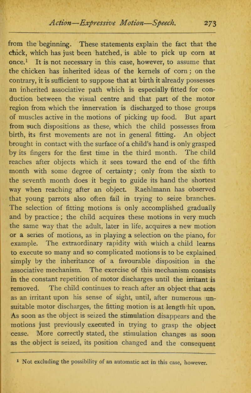 from the beginning. These statements explain the fact that the chick, which has just been hatched, is able to pick up corn at once.1 It is not necessary in this case, however, to assume that the chicken has inherited ideas of the kernels of corn; on the contrary, it is sufficient to suppose that at birth it already possesses an inherited associative path which is especially fitted for con- duction between the visual centre and that part of the motor region from which the innervation is discharged to those groups of muscles active in the motions of picking up food. But apart from such dispositions as these, which the child possesses from birth, its first movements are not in general fitting. An object brought in contact with the surface of a child’s hand is only grasped by its fingers for the first time in the third month. The child reaches after objects which it sees toward the end of the fifth month with some degree of certainty; only from the sixth to the seventh month does it begin to guide its hand the shortest way when reaching after an object. Raehlmann has observed that young parrots also often fail in trying to seize branches. The selection of fitting motions is only accomplished gradually and by practice; the child acquires these motions in very much the same way that the adult, later in life, acquires a new motion or a senes of motions, as in playing a selection on the piano, for example. The extraordinary rapidity with which a child learns to execute so many and so complicated motions is to be explained simply by the inheritance of a favourable disposition in the associative mechanism. The exercise of this mechanism consists in the constant repetition of motor discharges until the irritant is removed. The child continues to reach after an object that acts as an irritant upon his sense of sight, until, after numerous un- suitable motor discharges, the fitting motion is at length hit upon. As soon as the object is seized the stimulation disappears and the motions just previously executed in trying to grasp the object cease. More correctly stated, the stimulation changes as soon as the object is seized, its position changed and the consequent 1 Not excluding the possibility of an automatic act in this case, however.