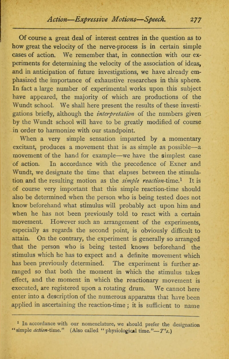 Of course a great deal of interest centres in the question as to how great the velocity of the nerve-process is in certain simple cases of action. We remember that, in connection with our ex- periments for determining the velocity of the association of ideas, and in anticipation of future investigations, we have already em- phasized the importance of exhaustive researches in this sphere. In fact a large number of experimental works upon this subject have appeared, the majority of which are productions of the Wundt school. We shall here present the results of these investi- gations briefly, although the interpretation of the numbers given by the Wundt school will have to be greatly modified of course in order to harmonize with our standpoint. When a very simple sensation imparted by a momentary excitant, produces a movement that is as simple as possible—a movement of the hand for example—we have the simplest case of action. In accordance with the precedence of Exner and Wundt, we designate the time that elapses between the stimula- tion and the resulting motion as the simple reaction-time.1 It is of course very important that this simple reaction-time should also be determined when the person who is being tested does not know beforehand what stimulus will probably act upon him and when he has not been previously told to react with a certain movement. However such an arrangement of the experiments, especially as regards the second point, is obviously difficult to attain. On the contrary, the experiment is generally so arranged that the person who is being tested knows beforehand the stimulus which he has to expect and a definite movement which has been previously determined. The experiment is further ar- ranged so that both the moment in which the stimulus takes effect, and the moment in which the reactionary movement is executed, are registered upon a rotating drum. We cannot here enter into a description of the numerous apparatus that have been applied in ascertaining the reaction-time ; it is sufficient to name 1 In accordance with our nomenclature, we should prefer the designation “simple action-time.” (Also called “ physiological time.”—T’s.)