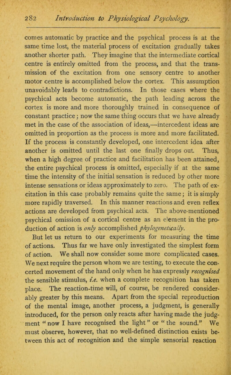 comes automatic by practice and the psychical process is at the same time lost, the material process of excitation gradually takes another shorter path. They imagine that the intermediate cortical centre is entirely omitted from the process, and that the trans- mission of the excitation from one sensory centre to another motor centre is accomplished below the cortex. This assumption unavoidably leads to contradictions. In those cases where the psychical acts become automatic, the path leading across the cortex is more and more thoroughly trained in consequence of constant practice; now the same thing occurs that we have already met in the case of the association of ideas,—intercedent ideas are omitted in proportion as the process is more and more facilitated. If the process is constantly developed, one intercedent idea after another is omitted until the last one finally drops out. Thus, when a high degree of practice and facilitation has been attained, the entire psychical process is omitted, especially if at the same time the intensity of the initial sensation is reduced by other more intense sensations or ideas approximately to zero. The path of ex- citation in this case probably remains quite the same; it is simply more rapidly traversed. In this manner reactions and even reflex actions are developed from psychical acts. The above-mentioned psychical omission of a cortical centre as an element in the pro- duction of action is only accomplished phylogenetically. But let us return to our experiments for measuring the time of actions. Thus far we have only investigated the simplest form of action. We shall now consider some more complicated cases. We next require the person whom we are testing, to execute the con- certed movement of the hand only when he has expressly recognised the sensible stimulus, i.e. when a complete recognition has taken place. The reaction-time will, of course, be rendered consider- ably greater by this means. Apart from the special reproduction of the mental image, another process, a judgment, is generally introduced, for the person only reacts after having made the judg- ment “ now I have recognised the light ” or “ the sound.” We must observe, however, that no well-defined distinction exists be- tween this act of recognition and the simple sensorial reaction