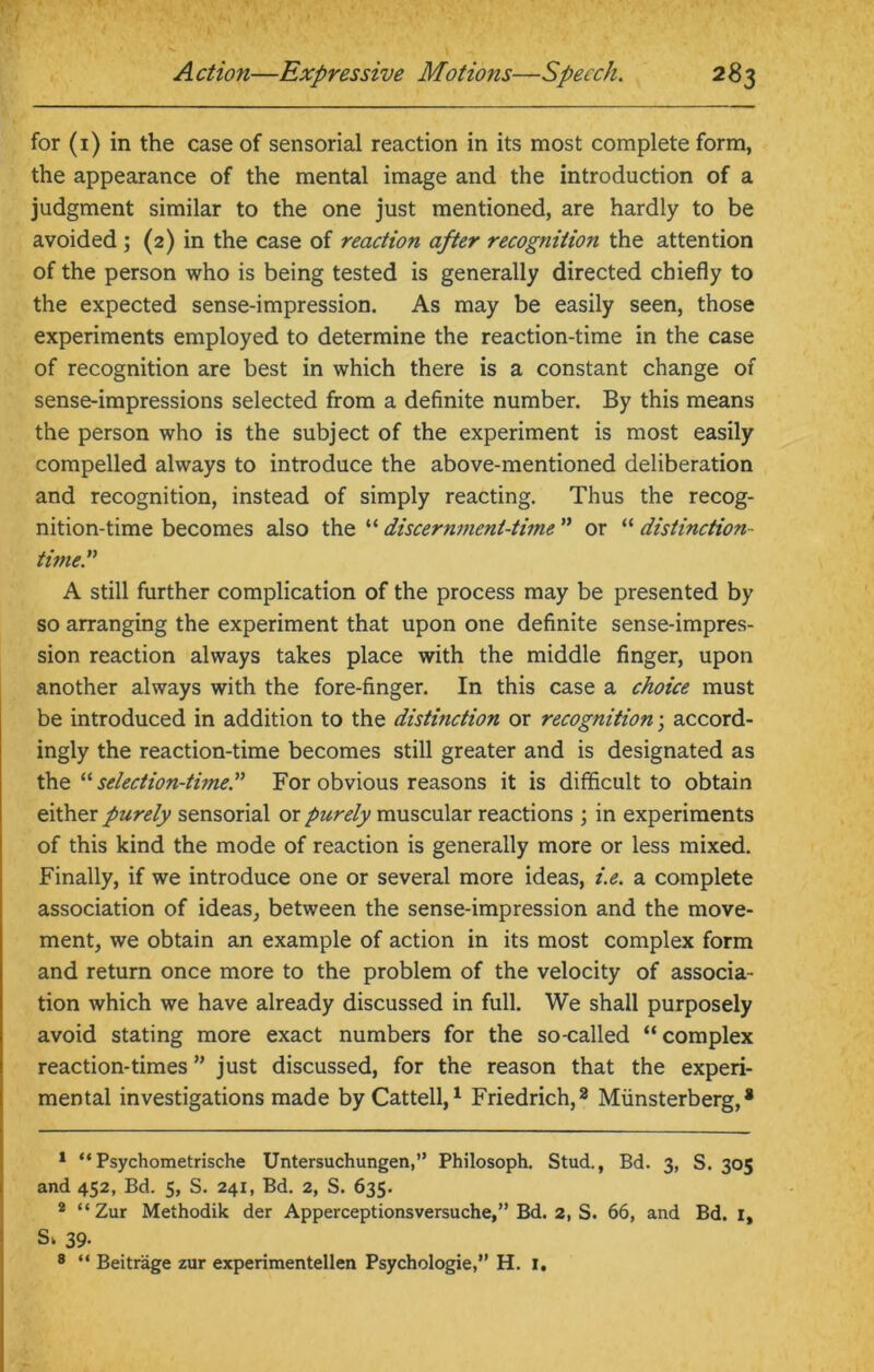 for (1) in the case of sensorial reaction in its most complete form, the appearance of the mental image and the introduction of a judgment similar to the one just mentioned, are hardly to be avoided ; (2) in the case of reaction after recognition the attention of the person who is being tested is generally directed chiefly to the expected sense-impression. As may be easily seen, those experiments employed to determine the reaction-time in the case of recognition are best in which there is a constant change of sense-impressions selected from a definite number. By this means the person who is the subject of the experiment is most easily compelled always to introduce the above-mentioned deliberation and recognition, instead of simply reacting. Thus the recog- nition-time becomes also the “ discernment-time ” or “ distinction - timer A still further complication of the process may be presented by so arranging the experiment that upon one definite sense-impres- sion reaction always takes place with the middle finger, upon another always with the fore-finger. In this case a choice must be introduced in addition to the distinction or recognition; accord- ingly the reaction-time becomes still greater and is designated as the “ selection-timer For obvious reasons it is difficult to obtain either purely sensorial or purely muscular reactions ; in experiments of this kind the mode of reaction is generally more or less mixed. Finally, if we introduce one or several more ideas, i.e. a complete association of ideas, between the sense-impression and the move- ment, we obtain an example of action in its most complex form and return once more to the problem of the velocity of associa- tion which we have already discussed in full. We shall purposely avoid stating more exact numbers for the so-called “complex reaction-times ” just discussed, for the reason that the experi- mental investigations made byCattell,1 Friedrich,2 Miinsterberg,s 1 “Psychometrische Untersuchungen,” Philosoph. Stud., Bd. 3, S. 305 and 452, Bd. 5, S. 241, Bd. 2, S. 635. 2 “Zur Methodik der Apperceptionsversuche,” Bd. 2, S. 66, and Bd. 1, S, 39- 8 “ Beitrage zur experimentellen Psychologic,” H. 1.