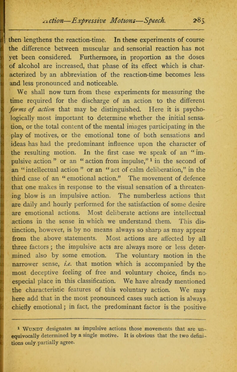 then lengthens the reaction-time. In these experiments of course the difference between muscular and sensorial reaction has not yet been considered. Furthermore, in proportion as the doses of alcohol are increased, that phase of its effect which is char- acterized by an abbreviation of the reaction-time becomes less and less pronounced and noticeable. We shall now turn from these experiments for measuring the time required for the discharge of an action to the different forms of action that may be distinguished. Here it is psycho- logically most important to determine whether the initial sensa- tion, or the total content of the mental images participating in the play of motives, or the emotional tone of both sensations and ideas has had the predominant influence upon the character of the resulting motion. In the first case we speak of an “ im- pulsive action ” or an “ action from impulse,”1 in the second of an “intellectual action” or an “act of calm deliberation,” in the third case of an “ emotional action.” The movement of defence that one makes in response to the visual sensation of a threaten- ing blow is an impulsive action. The numberless actions that are daily and hourly performed for the satisfaction of some desire are emotional actions. Most deliberate actions are intellectual actions in the sense in which we understand them. This dis- tinction, however, is by no means always so sharp as may appear from the above statements. Most actions are affected by all three factors ; the impulsive acts are always more or less deter- mined also by some emotion. The voluntary motion in the narrower sense, i.e. that motion which is accompanied by the most deceptive feeling of free and voluntary choice, finds no especial place in this classification. We have already mentioned the characteristic features of this voluntary action. We may here add that in the most pronounced cases such action is always chiefly emotional \ in fact, the predominant factor is the positive 1 Wundt designates as impulsive actions those movements that are un- equivocally determined by a single motive. It is obvious that the two defini- tions only partially agree.