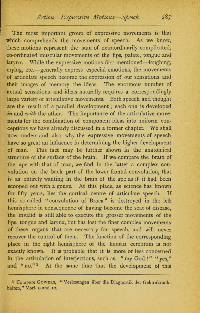 The most important group of expressive movements is that which comprehends the movements of speech. As we know, these motions represent the sum of extraordinarily complicated, co-ordinated muscular movements of the lips, palate, tongue and larynx. While the expressive motions first mentioned—laughing, crying, etc.—generally express especial emotions, the movements of articulate speech become the expression of our sensations and their images of memory the ideas. The enormous number of actual sensations and ideas naturally requires a correspondingly large variety of articulative movements. Both speech and thought are the result of a parallel development; each one is developed in and with the other. The importance of the articulative move- ments for the combination of component ideas into uniform con- ceptions we have already discussed in a former chapter. We shall now understand also why the expressive movements of speech have so great an influence in determining the higher development of man. This fact may be further shown in the anatomical structure of the surface of the brain. If we compare the brain of the ape with that of man, we find in the latter a complex con- volution on the back part of the lower frontal convolution, that is as entirely wanting in the brain of the ape as if it had been scooped out with a gouge. At this place, as science has known for fifty years, lies the cortical centre of articulate speech. If this so-called “convolution of Broca” is destroyed in the left hemisphere in consequence of having become the seat of disease, the invalid is still able to execute the grosser movements of the lips, tongue and larynx, but has lost the finer complex movements of these organs that are necessary for speech, and will never recover the control of them. The function of the corresponding place in the right hemisphere of the human cerebrum is not exactly known. It is probable that it is more or less concerned in the articulation of interjections, such as, “my God !” “yes,” and “ no.”1 At the same time that the development of this 1 Compare Gowers, “ Vorlesungen iiber die Diagnostik der Gehirnkrank- heiten,” Vorl. 9 and 10.