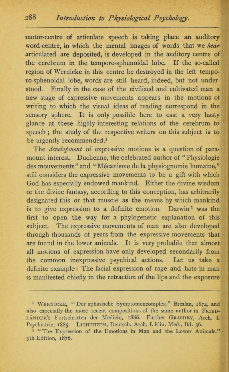 motor-centre of articulate speech is taking place an auditory word-centre, in which the mental images of words that we hear articulated are deposited, is developed in the auditory centre of the cerebrum in the temporo-sphenoidal lobe. If the so-called region of Wernicke in this centre be destroyed in the left tempo- ro-sphenoidal lobe, words are still heard, indeed, but not under stood. Finally in the case of the civilized and cultivated man a new stage of expressive movements appears in the motions of writing to which the visual ideas of reading correspond in the sensory sphere. It is only possible here to cast a very hasty glance at these highly interesting relations of the cerebrum to speech; the study of the respective writers on this subject is to be urgently recommended.1 2 The developvient of expressive motions is a question of para- mount interest. Duchenne, the celebrated author of “ Physiologie des mouvements” and “Mecanisme de la physiognomie humaine,” still considers the expressive movements to be a gift with which God has especially endowed mankind. Either the divine wisdom or the divine fantasy, according to this conception, has arbitrarily designated this or that muscle as the means by which mankind is to give expression to a definite emotion. Darwin1 was the first to open the way for a phylogenetic explanation of this subject. The expressive movements of man are also developed through thousands of years from the expressive movements that are found in the lower animals. It is very probable that almost all motions of expression have only developed secondarily from the common inexpressive psychical actions. Let us take a definite example: The facial expression of rage and hate in man is manifested chiefly in the retraction of the lips and the exposure 1 Wernicke, “ Der aphasische Symptomencomplex,” Breslau, 1874, and also especially the more recent compositions of the same author in Fried- lander’s Fortschritten der Medicin, 1886. Further Grashey, Arch. f. Psychiatrie, 1885. Lichtheim, Deutsch. Arch. f. klin. Med., Bd. 36. 2 “ The Expression of the Emotions in Man and the Lower Animals.” 9th Edition, 1876.