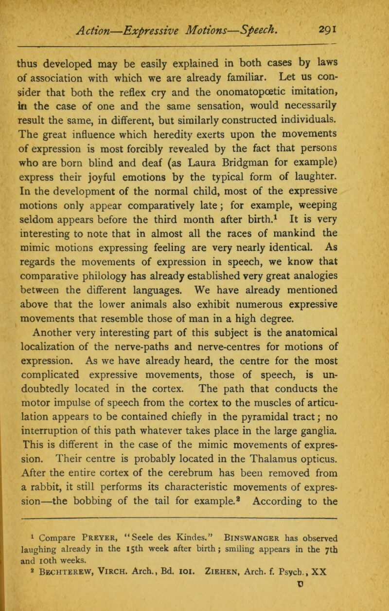 thus developed may be easily explained in both cases by laws of association with which we are already familiar. Let us con- sider that both the reflex cry and the onomatopoetic imitation, in the case of one and the same sensation, would necessarily result the same, in different, but similarly constructed individuals. The great influence which heredity exerts upon the movements of expression is most forcibly revealed by the fact that persons who are born blind and deaf (as Laura Bridgman for example) express their joyful emotions by the typical form of laughter. In the development of the normal child, most of the expressive motions only appear comparatively late; for example, weeping seldom appears before the third month after birth.1 It is very interesting to note that in almost all the races of mankind the mimic motions expressing feeling are very nearly identical. As regards the movements of expression in speech, we know that comparative philology has already established very great analogies between the different languages. We have already mentioned above that the lower animals also exhibit numerous expressive movements that resemble those of man in a high degree. Another very interesting part of this subject is the anatomical localization of the nerve-paths and nerve-centres for motions of expression. As we have already heard, the centre for the most complicated expressive movements, those of speech, is un- doubtedly located in the cortex. The path that conducts the motor impulse of speech from the cortex to the muscles of articu- lation appears to be contained chiefly in the pyramidal tract; no interruption of this path whatever takes place in the large ganglia. This is different in the case of the mimic movements of expres- sion. Their centre is probably located in the Thalamus opticus. After the entire cortex of the cerebrum has been removed from a rabbit, it still performs its characteristic movements of expres- sion—the bobbing of the tail for example.2 According to the 1 Compare Preyer, “Seele des Kindes.” Binswanger has observed laughing already in the 15th week after birth; smiling appears in the 7th and 1 oth weeks. 2 Bechterew, Virch. Arch., Bd. 101. Ziehen, Arch. f. Psycb., XX V