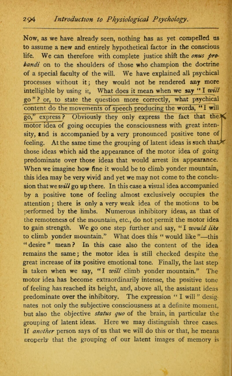 Now, as we have already seen, nothing has as yet compelled ns to assume a new and entirely hypothetical factor in the conscious life. We can therefore with complete justice shift the onus pro- bandi on to the shoulders of those who champion the doctrine of a special faculty of the will. We have explained all psychical processes without it; they would not be rendered any more intelligible by using it, What does it mean when we say ‘* I will go ” ? or, to state the question more correctly, what psychical content do the movements of speechproducingjthe words, ** I will go,” express ? Obviously they only express the fact that tfie^C motor idea of going occupies the consciousness with great inten- sity, tnd is accompanied by a very pronounced positive tone of feeling. At the same time the grouping of latent ideas is such that^f those ideas which aid the appearance of the motor idea of going predominate over those ideas that would arrest its appearance. When we imagine how fine it would be to climb yonder mountain, this idea may be very vivid and yet we may not come to the conclu- sion that we will go up there. In this case a visual idea accompanied by a positive tone of feeling almost exclusively occupies the attention; there is only a very weak idea of the motions to be performed by the limbs. Numerous inhibitory ideas, as that of the remoteness of the mountain, etc., do not permit the motor idea to gain strength. We go one step further and say, “ I would like to climb yonder mountain.” What does this “ would like ”—this “ desire ” mean ? In this case also the content of the idea remains the same; the motor idea is still checked despite the great increase of its positive emotional tone. Finally, the last step is taken when we say,  I will climb yonder mountain.” The motor idea has become extraordinarily intense, the positive tone of feeling has reached its height, and, above all, the assistant ideas predominate over the inhibitory. The expression “ I will ” desig- nates not only the subjective consciousness at a definite moment, but also the objective status quo of the brain, in particular the grouping of latent ideas. Here we may distinguish three cases. If another person says of us that we will do this or that, he means oroperly that the grouping of our latent images of memory is