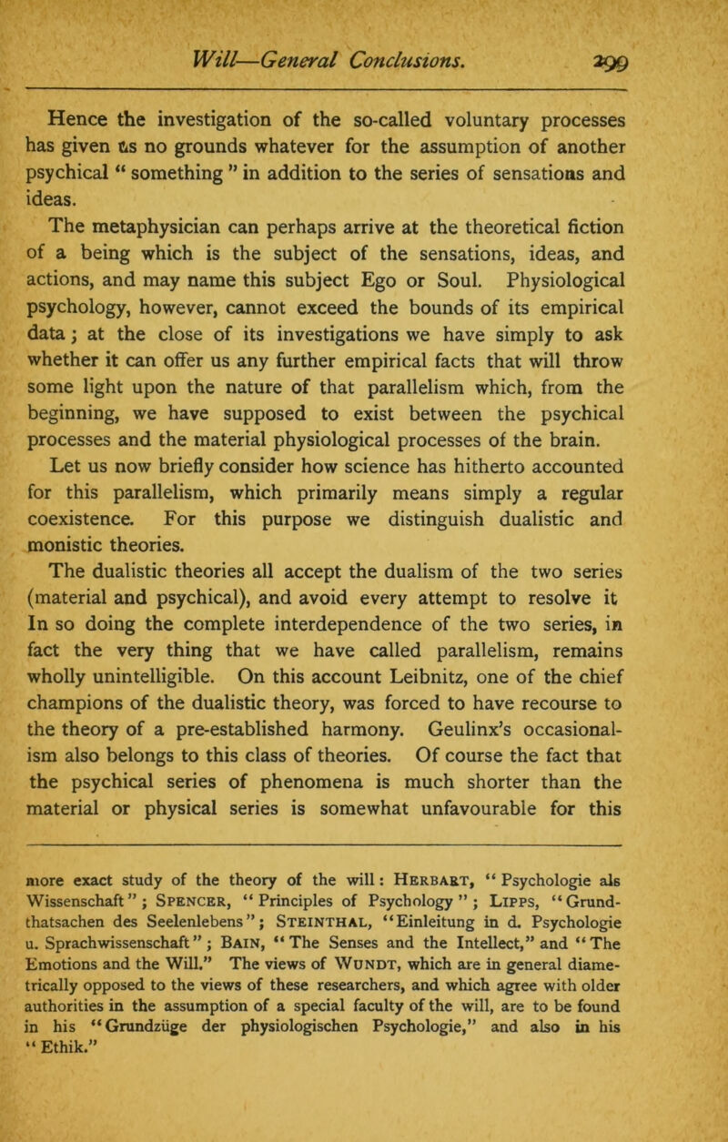 Hence the investigation of the so-called voluntary processes has given ns no grounds whatever for the assumption of another psychical “ something ” in addition to the series of sensations and ideas. The metaphysician can perhaps arrive at the theoretical fiction of a being which is the subject of the sensations, ideas, and actions, and may name this subject Ego or Soul. Physiological psychology, however, cannot exceed the bounds of its empirical data \ at the close of its investigations we have simply to ask whether it can offer us any further empirical facts that will throw some light upon the nature of that parallelism which, from the beginning, we have supposed to exist between the psychical processes and the material physiological processes of the brain. Let us now briefly consider how science has hitherto accounted for this parallelism, which primarily means simply a regular coexistence. For this purpose we distinguish dualistic and monistic theories. The dualistic theories all accept the dualism of the two series (material and psychical), and avoid every attempt to resolve it In so doing the complete interdependence of the two series, in fact the very thing that we have called parallelism, remains wholly unintelligible. On this account Leibnitz, one of the chief champions of the dualistic theory, was forced to have recourse to the theory of a pre-established harmony. Geulinx’s occasional- ism also belongs to this class of theories. Of course the fact that the psychical series of phenomena is much shorter than the material or physical series is somewhat unfavourable for this more exact study of the theory of the will: Herbart, “ Psychologie als Wissenschaft ” ; Spencer, “Principles of Psychology”; Lipps, “Grund- thatsachen des Seelenlebens ”; Steinthal, “Einleitung in d. Psychologie u. Sprach wissenschaft ” ; Bain, “The Senses and the Intellect,” and “The Emotions and the Will.” The views of Wundt, which are in general diame- trically opposed to the views of these researchers, and which agree with older authorities in the assumption of a special faculty of the will, are to be found in his “Grundziige der physiologischen Psychologie,” and also in his “ Ethik.”