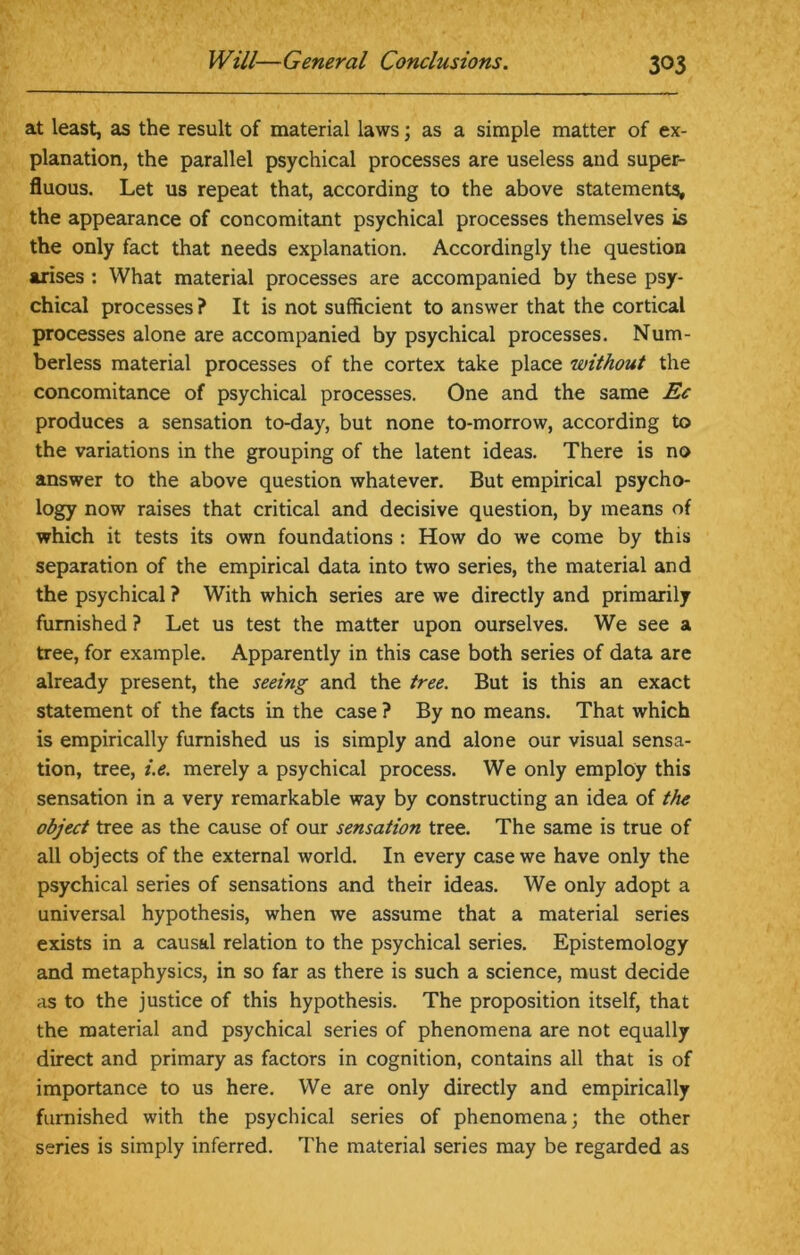 at least, as the result of material laws; as a simple matter of ex- planation, the parallel psychical processes are useless and super- fluous. Let us repeat that, according to the above statements, the appearance of concomitant psychical processes themselves is the only fact that needs explanation. Accordingly the question arises : What material processes are accompanied by these psy- chical processes ? It is not sufficient to answer that the cortical processes alone are accompanied by psychical processes. Num- berless material processes of the cortex take place without the concomitance of psychical processes. One and the same Ec produces a sensation to-day, but none to-morrow, according to the variations in the grouping of the latent ideas. There is no answer to the above question whatever. But empirical psycho- logy now raises that critical and decisive question, by means of which it tests its own foundations : How do we come by this separation of the empirical data into two series, the material and the psychical ? With which series are we directly and primarily furnished ? Let us test the matter upon ourselves. We see a tree, for example. Apparently in this case both series of data are already present, the seeing and the tree. But is this an exact statement of the facts in the case ? By no means. That which is empirically furnished us is simply and alone our visual sensa- tion, tree, i.e. merely a psychical process. We only employ this sensation in a very remarkable way by constructing an idea of the object tree as the cause of our sensation tree. The same is true of all objects of the external world. In every case we have only the psychical series of sensations and their ideas. We only adopt a universal hypothesis, when we assume that a material series exists in a causal relation to the psychical series. Epistemology and metaphysics, in so far as there is such a science, must decide as to the justice of this hypothesis. The proposition itself, that the material and psychical series of phenomena are not equally direct and primary as factors in cognition, contains all that is of importance to us here. We are only directly and empirically furnished with the psychical series of phenomena; the other series is simply inferred. The material series may be regarded as