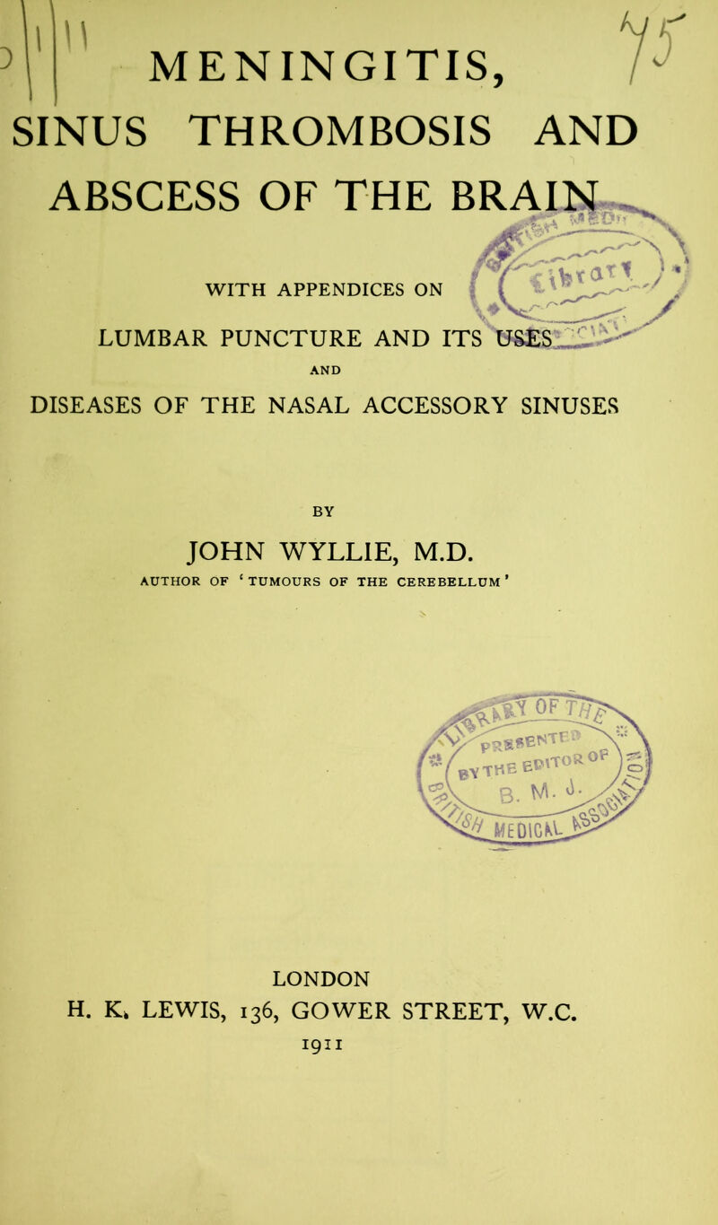 MENINGITIS, SINUS THROMBOSIS AND ABSCESS OF THE BRAIN . WITH APPENDICES ON LUMBAR PUNCTURE AND ITS USES lA DISEASES OF THE NASAL ACCESSORY SINUSES BY JOHN WYLLIE, M.D. AUTHOR OF ‘ TUMOURS OF THE CEREBELLUM ’ LONDON H. K> LEWIS, 136, GOWER STREET, W.C. 1911