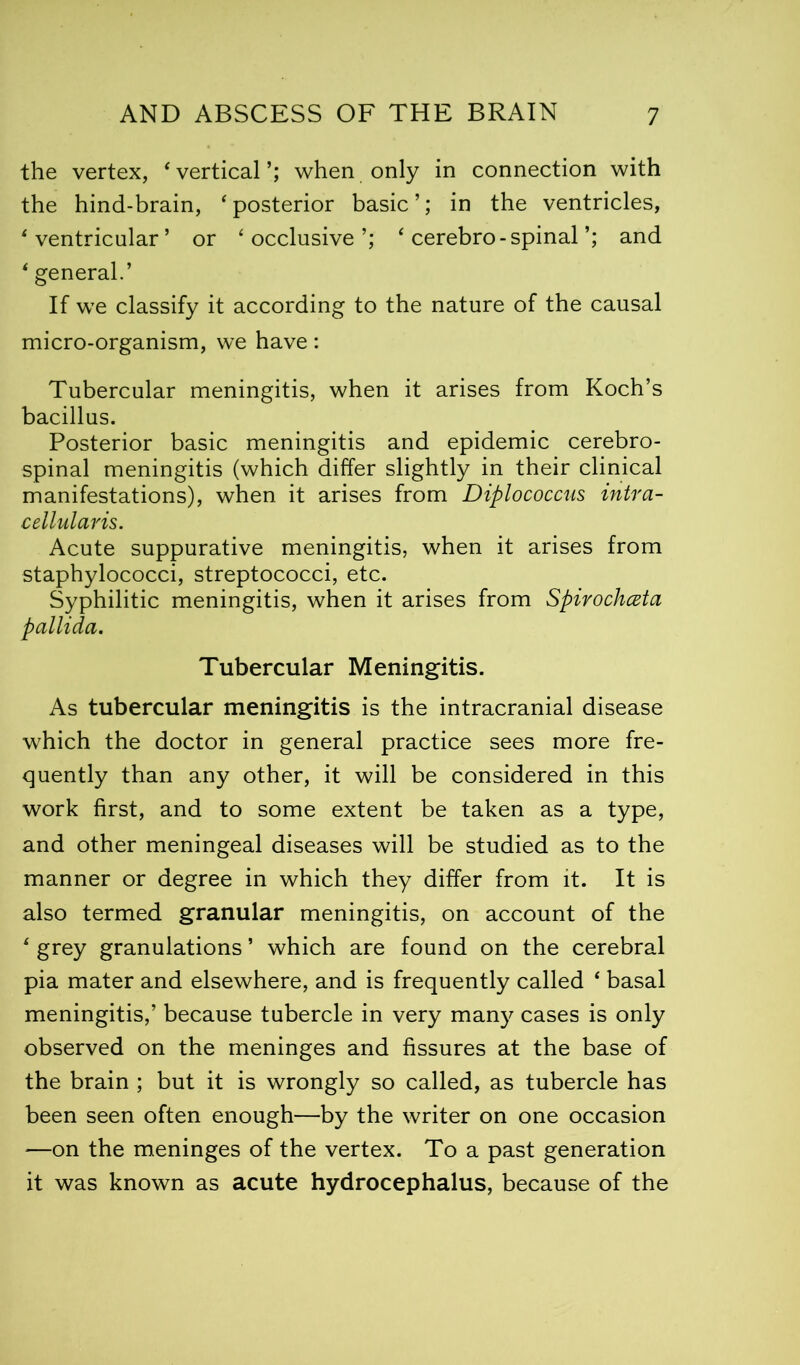 the vertex, ‘vertical’; when only in connection with the hind-brain, ‘posterior basic’; in the ventricles, ‘ventricular’ or ‘occlusive’; ‘ cerebro-spinal’; and * general.’ If we classify it according to the nature of the causal micro-organism, we have: Tubercular meningitis, when it arises from Koch’s bacillus. Posterior basic meningitis and epidemic cerebro- spinal meningitis (which differ slightly in their clinical manifestations), when it arises from Diplococcus intra- cellularis. Acute suppurative meningitis, when it arises from staphylococci, streptococci, etc. Syphilitic meningitis, when it arises from Spirochczta pallida. Tubercular Meningitis. As tubercular meningitis is the intracranial disease which the doctor in general practice sees more fre- quently than any other, it will be considered in this work first, and to some extent be taken as a type, and other meningeal diseases will be studied as to the manner or degree in which they differ from it. It is also termed granular meningitis, on account of the ‘ grey granulations ’ which are found on the cerebral pia mater and elsewhere, and is frequently called ‘ basal meningitis,’ because tubercle in very many cases is only observed on the meninges and fissures at the base of the brain ; but it is wrongly so called, as tubercle has been seen often enough—by the writer on one occasion —on the meninges of the vertex. To a past generation it was known as acute hydrocephalus, because of the