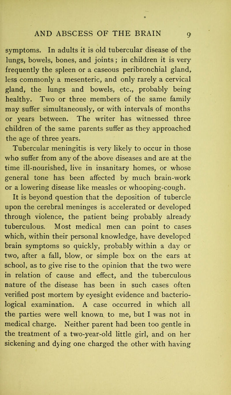 symptoms. In adults it is old tubercular disease of the lungs, bowels, bones, and joints; in children it is very frequently the spleen or a caseous peribronchial gland,, less commonly a mesenteric, and only rarely a cervical gland, the lungs and bowels, etc., probably being healthy. Two or three members of the same family may suffer simultaneously, or with intervals of months or years between. The writer has witnessed three children of the same parents suffer as they approached the age of three years. Tubercular meningitis is very likely to occur in those who suffer from any of the above diseases and are at the time ill-nourished, live in insanitary homes, or whose general tone has been affected by much brain-work or a lowering disease like measles or whooping-cough. It is beyond question that the deposition of tubercle upon the cerebral meninges is accelerated or developed through violence, the patient being probably already tuberculous. Most medical men can point to cases which, within their personal knowledge, have developed brain symptoms so quickly, probably within a day or two, after a fall, blow, or simple box on the ears at school, as to give rise to the opinion that the two were in relation of cause and effect, and the tuberculous nature of the disease has been in such cases often verified post mortem by eyesight evidence and bacterio- logical examination. A case occurred in which all the parties were well known, to me, but I was not in medical charge. Neither parent had been too gentle in the treatment of a two-year-old little girl, and on her sickening and dying one charged the other with having