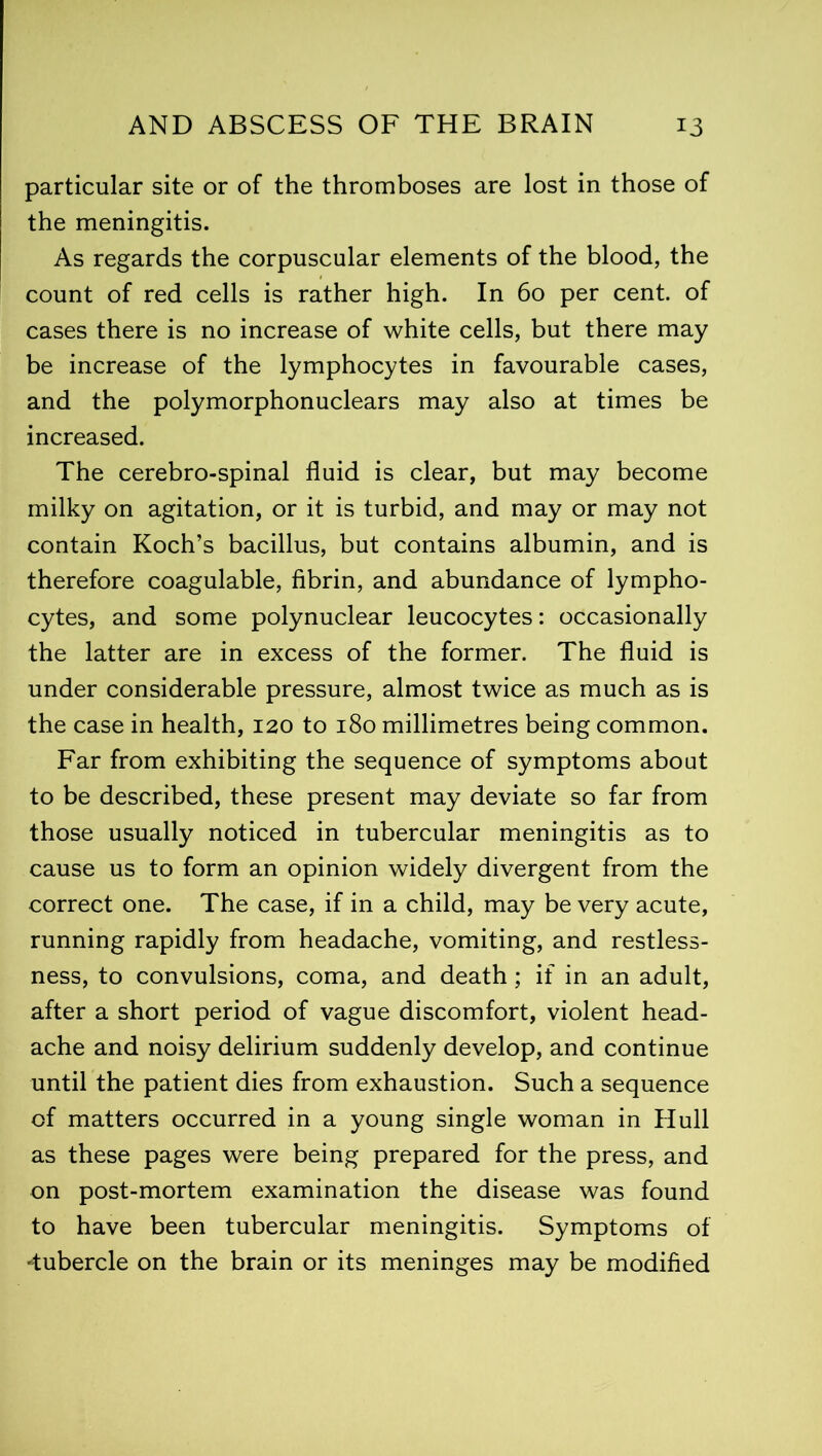 particular site or of the thromboses are lost in those of the meningitis. As regards the corpuscular elements of the blood, the count of red cells is rather high. In 60 per cent, of cases there is no increase of white cells, but there may be increase of the lymphocytes in favourable cases, and the polymorphonuclears may also at times be increased. The cerebro-spinal fluid is clear, but may become milky on agitation, or it is turbid, and may or may not contain Koch’s bacillus, but contains albumin, and is therefore coagulable, fibrin, and abundance of lympho- cytes, and some polynuclear leucocytes: occasionally the latter are in excess of the former. The fluid is under considerable pressure, almost twice as much as is the case in health, 120 to 180 millimetres being common. Far from exhibiting the sequence of symptoms about to be described, these present may deviate so far from those usually noticed in tubercular meningitis as to cause us to form an opinion widely divergent from the correct one. The case, if in a child, may be very acute, running rapidly from headache, vomiting, and restless- ness, to convulsions, coma, and death; if in an adult, after a short period of vague discomfort, violent head- ache and noisy delirium suddenly develop, and continue until the patient dies from exhaustion. Such a sequence of matters occurred in a young single woman in Hull as these pages were being prepared for the press, and on post-mortem examination the disease was found to have been tubercular meningitis. Symptoms of -tubercle on the brain or its meninges may be modified