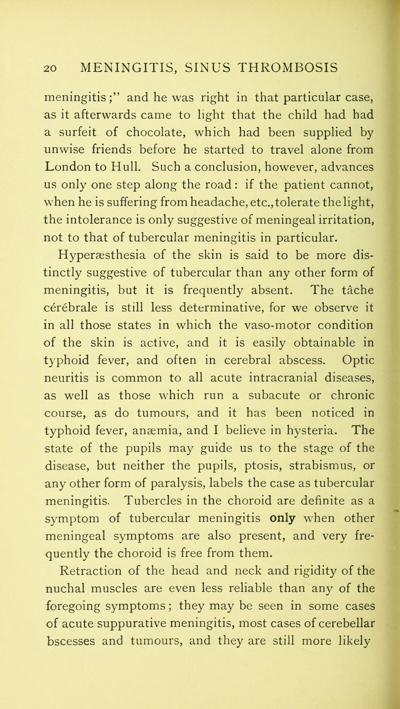 meningitis;” and he was right in that particular case, as it afterwards came to light that the child had had a surfeit of chocolate, which had been supplied by unwise friends before he started to travel alone from London to Hull. Such a conclusion, however, advances us only one step along the road: if the patient cannot, when he is suffering from headache, etc., tolerate the light, the intolerance is only suggestive of meningeal irritation, not to that of tubercular meningitis in particular. Hyperaesthesia of the skin is said to be more dis- tinctly suggestive of tubercular than any other form of meningitis, but it is frequently absent. The tache cerebrale is still less determinative, for we observe it in all those states in which the vaso-motor condition of the skin is active, and it is easily obtainable in typhoid fever, and often in cerebral abscess. Optic neuritis is common to all acute intracranial diseases, as well as those which run a subacute or chronic course, as do tumours, and it has been noticed in typhoid fever, anaemia, and I believe in hysteria. The state of the pupils may guide us to the stage of the disease, but neither the pupils, ptosis, strabismus, or any other form of paralysis, labels the case as tubercular meningitis. Tubercles in the choroid are definite as a symptom of tubercular meningitis only when other meningeal symptoms are also present, and very fre- quently the choroid is free from them. Retraction of the head and neck and rigidity of the nuchal muscles are even less reliable than any of the foregoing symptoms; they may be seen in some cases of acute suppurative meningitis, most cases of cerebellar bscesses and tumours, and they are still more likely