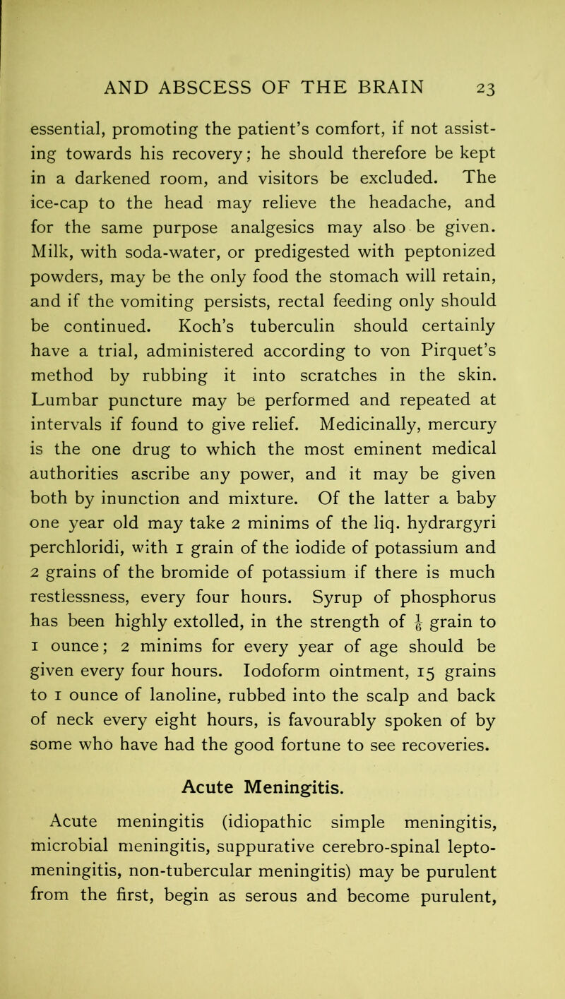 essential, promoting the patient’s comfort, if not assist- ing towards his recovery; he should therefore be kept in a darkened room, and visitors be excluded. The ice-cap to the head may relieve the headache, and for the same purpose analgesics may also be given. Milk, with soda-water, or predigested with peptonized powders, may be the only food the stomach will retain, and if the vomiting persists, rectal feeding only should be continued. Koch’s tuberculin should certainly have a trial, administered according to von Pirquet’s method by rubbing it into scratches in the skin. Lumbar puncture may be performed and repeated at intervals if found to give relief. Medicinally, mercury is the one drug to which the most eminent medical authorities ascribe any power, and it may be given both by inunction and mixture. Of the latter a baby one year old may take 2 minims of the liq. hydrargyri perchloridi, with 1 grain of the iodide of potassium and 2 grains of the bromide of potassium if there is much restlessness, every four hours. Syrup of phosphorus has been highly extolled, in the strength of J grain to 1 ounce; 2 minims for every year of age should be given every four hours. Iodoform ointment, 15 grains to 1 ounce of lanoline, rubbed into the scalp and back of neck every eight hours, is favourably spoken of by some who have had the good fortune to see recoveries. Acute Meningitis. Acute meningitis (idiopathic simple meningitis, microbial meningitis, suppurative cerebro-spinal lepto- meningitis, non-tubercular meningitis) may be purulent from the first, begin as serous and become purulent,