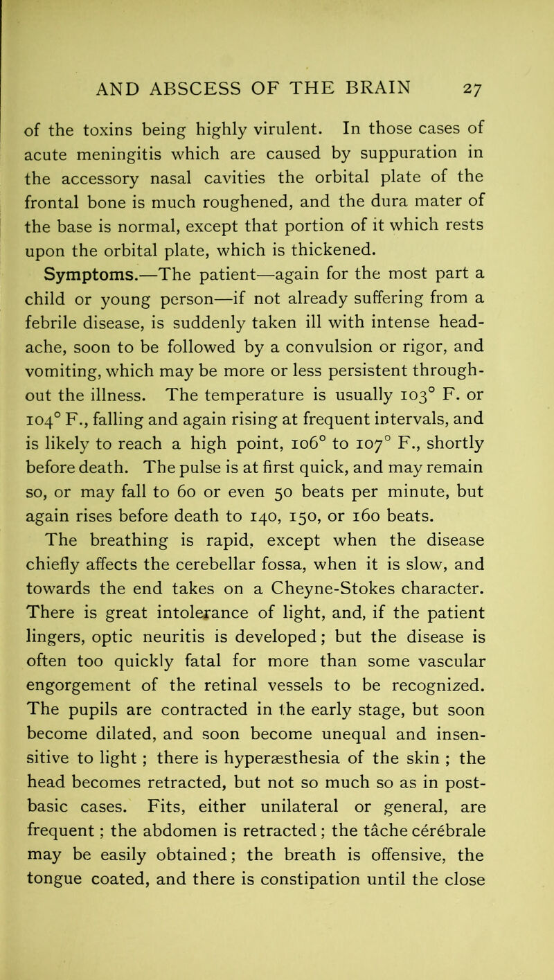 of the toxins being highly virulent. In those cases of acute meningitis which are caused by suppuration in the accessory nasal cavities the orbital plate of the frontal bone is much roughened, and the dura mater of the base is normal, except that portion of it which rests upon the orbital plate, which is thickened. Symptoms.—The patient—again for the most part a child or young person—if not already suffering from a febrile disease, is suddenly taken ill with intense head- ache, soon to be followed by a convulsion or rigor, and vomiting, which may be more or less persistent through- out the illness. The temperature is usually 103° F. or 104° F., falling and again rising at frequent intervals, and is likely to reach a high point, 106° to 107° F., shortly before death. The pulse is at first quick, and may remain so, or may fall to 60 or even 50 beats per minute, but again rises before death to 140, 150, or 160 beats. The breathing is rapid, except when the disease chiefly affects the cerebellar fossa, when it is slow, and towards the end takes on a Cheyne-Stokes character. There is great intolerance of light, and, if the patient lingers, optic neuritis is developed; but the disease is often too quickly fatal for more than some vascular engorgement of the retinal vessels to be recognized. The pupils are contracted in the early stage, but soon become dilated, and soon become unequal and insen- sitive to light ; there is hyperaesthesia of the skin ; the head becomes retracted, but not so much so as in post- basic cases. Fits, either unilateral or general, are frequent; the abdomen is retracted; the tache cerebrale may be easily obtained; the breath is offensive, the tongue coated, and there is constipation until the close