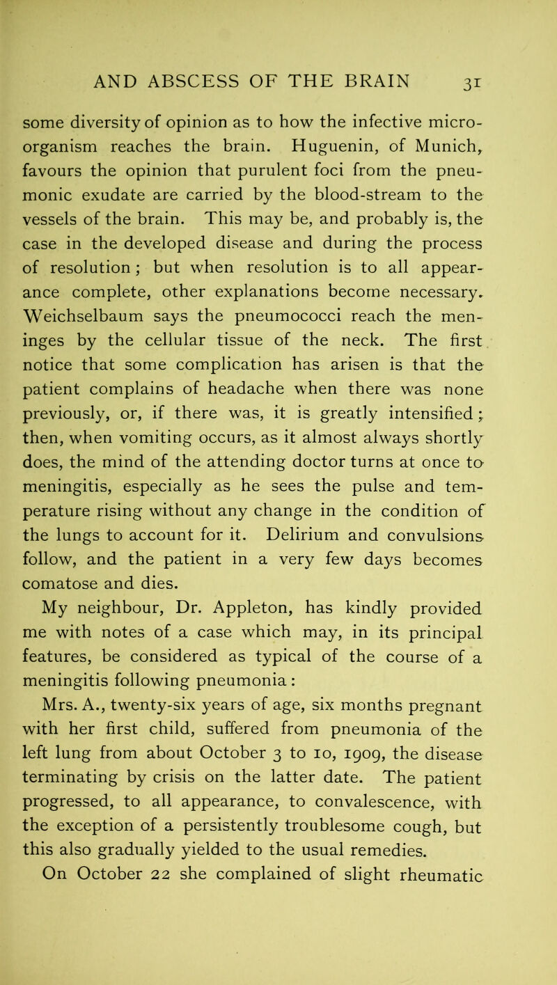 3* some diversity of opinion as to how the infective micro- organism reaches the brain. Huguenin, of Munich, favours the opinion that purulent foci from the pneu- monic exudate are carried by the blood-stream to the vessels of the brain. This may be, and probably is, the case in the developed disease and during the process of resolution ; but when resolution is to all appear- ance complete, other explanations become necessary, Weichselbaum says the pneumococci reach the men- inges by the cellular tissue of the neck. The first notice that some complication has arisen is that the patient complains of headache when there was none previously, or, if there was, it is greatly intensified; then, when vomiting occurs, as it almost always shortly does, the mind of the attending doctor turns at once to meningitis, especially as he sees the pulse and tem- perature rising without any change in the condition of the lungs to account for it. Delirium and convulsions follow, and the patient in a very few days becomes comatose and dies. My neighbour, Dr. Appleton, has kindly provided me with notes of a case which may, in its principal features, be considered as typical of the course of a meningitis following pneumonia: Mrs. A., twenty-six years of age, six months pregnant with her first child, suffered from pneumonia of the left lung from about October 3 to 10, 1909, the disease terminating by crisis on the latter date. The patient progressed, to all appearance, to convalescence, with the exception of a persistently troublesome cough, but this also gradually yielded to the usual remedies. On October 22 she complained of slight rheumatic