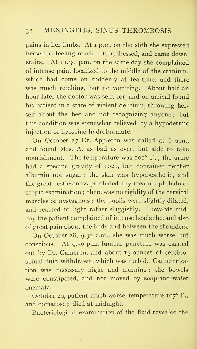 pains in her limbs. At i p.m. on the 26th she expressed herself as feeling much better, dressed, and came down- stairs. At 11.30 p.m. on the same day she complained of intense pain, localized to the middle of the cranium, which had come on suddenly at tea-time, and there was much retching, but no vomiting. About half an hour later the doctor was sent for, and on arrival found his patient in a state of violent delirium, throwing her- self about the bed and not recognizing anyone; but this condition was somewhat relieved by a hypodermic injection of hyoscine hydrobromate. On October 27 Dr. Appleton was called at 6 a.m., and found Mrs. A. as bad as ever, but able to take nourishment. The temperature was ioi° F.; the urine had a specific gravity of 1020, but contained neither albumin nor sugar ; the skin was hypersesthetic, and the great restlessness precluded any idea of ophthalmo- scopic examination ; there was no rigidity of the cervical muscles or nystagmus ; the pupils were slightly dilated, and reacted to light rather sluggishly. Towards mid- day the patient complained of intense headache, and also of great pain about the body and between the shoulders. On October 28, 9.30 a.m., she was much worse, but conscious. At 9.30 p.m. lumbar puncture was carried out by Dr. Cameron, and about ij ounces of cerebro- spinal fluid withdrawn, which was turbid. Catheteriza- tion was necessary night and morning; the bowels were constipated, and not moved by soap-and-water enemata. October 29, patient much worse, temperature 107° F., and comatose ; died at midnight. Bacteriological examination of the fluid revealed the