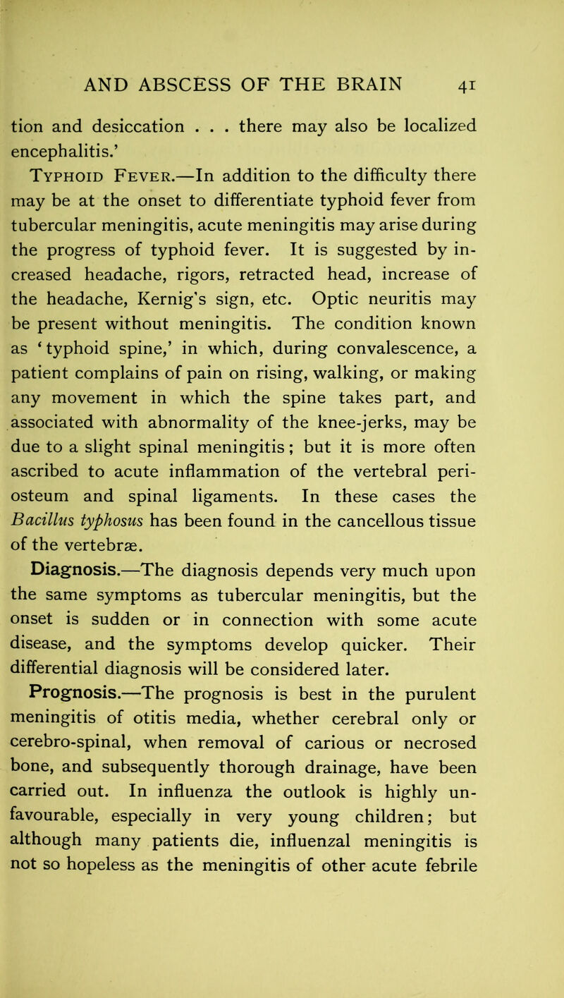 tion and desiccation . . . there may also be localized encephalitis.’ Typhoid Fever.—In addition to the difficulty there may be at the onset to differentiate typhoid fever from tubercular meningitis, acute meningitis may arise during the progress of typhoid fever. It is suggested by in- creased headache, rigors, retracted head, increase of the headache, Kernig’s sign, etc. Optic neuritis may be present without meningitis. The condition known as * typhoid spine,’ in which, during convalescence, a patient complains of pain on rising, walking, or making any movement in which the spine takes part, and associated with abnormality of the knee-jerks, may be due to a slight spinal meningitis; but it is more often ascribed to acute inflammation of the vertebral peri- osteum and spinal ligaments. In these cases the Bacillus typhosus has been found in the cancellous tissue of the vertebrae. Diagnosis.—The diagnosis depends very much upon the same symptoms as tubercular meningitis, but the onset is sudden or in connection with some acute disease, and the symptoms develop quicker. Their differential diagnosis will be considered later. Prognosis.—The prognosis is best in the purulent meningitis of otitis media, whether cerebral only or cerebro-spinal, when removal of carious or necrosed bone, and subsequently thorough drainage, have been carried out. In influenza the outlook is highly un- favourable, especially in very young children; but although many patients die, influenzal meningitis is not so hopeless as the meningitis of other acute febrile