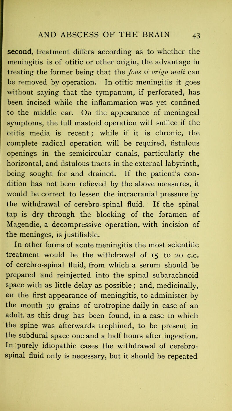 second, treatment differs according as to whether the meningitis is of otitic or other origin, the advantage in treating the former being that the fans et origo malt can be removed by operation. In otitic meningitis it goes without saying that the tympanum, if perforated, has been incised while the inflammation was yet confined to the middle ear. On the appearance of meningeal symptoms, the full mastoid operation will suffice if the otitis media is recent; while if it is chronic, the complete radical operation will be required, fistulous openings in the semicircular canals, particularly the horizontal, and fistulous tracts in the external labyrinth, being sought for and drained. If the patient’s con- dition has not been relieved by the above measures, it would be correct to lessen the intracranial pressure by the withdrawal of cerebro-spinal fluid. If the spinal tap is dry through the blocking of the foramen of Magendie, a decompressive operation, with incision of the meninges, is justifiable. In other forms of acute meningitis the most scientific treatment would be the withdrawal of 15 to 20 c.c. of cerebro-spinal fluid, from which a serum should be prepared and reinjected into the spinal subarachnoid space with as little delay as possible; and, medicinally, on the first appearance of meningitis, to administer by the mouth 30 grains of urotropine daily in case of an adult, as this drug has been found, in a case in which the spine was afterwards trephined, to be present in the subdural space one and a half hours after ingestion. In purely idiopathic cases the withdrawal of cerebro- spinal fluid only is necessary, but it should be repeated