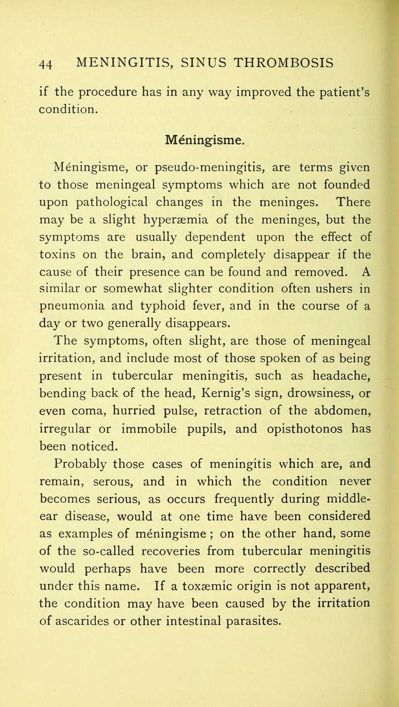 if the procedure has in any way improved the patient’s condition. Meningisme. Meningisme, or pseudo-meningitis, are terms given to those meningeal symptoms which are not founded upon pathological changes in the meninges. There may be a slight hypersemia of the meninges, but the symptoms are usually dependent upon the effect of toxins on the brain, and completely disappear if the cause of their presence can be found and removed. A similar or somewhat slighter condition often ushers in pneumonia and typhoid fever, and in the course of a day or two generally disappears. The symptoms, often slight, are those of meningeal irritation, and include most of those spoken of as being present in tubercular meningitis, such as headache, bending back of the head, Kernig’s sign, drowsiness, or even coma, hurried pulse, retraction of the abdomen, irregular or immobile pupils, and opisthotonos has been noticed. Probably those cases of meningitis which are, and remain, serous, and in which the condition never becomes serious, as occurs frequently during middle- ear disease, would at one time have been considered as examples of meningisme; on the other hand, some of the so-called recoveries from tubercular meningitis would perhaps have been more correctly described under this name. If a toxsemic origin is not apparent, the condition may have been caused by the irritation of ascarides or other intestinal parasites.