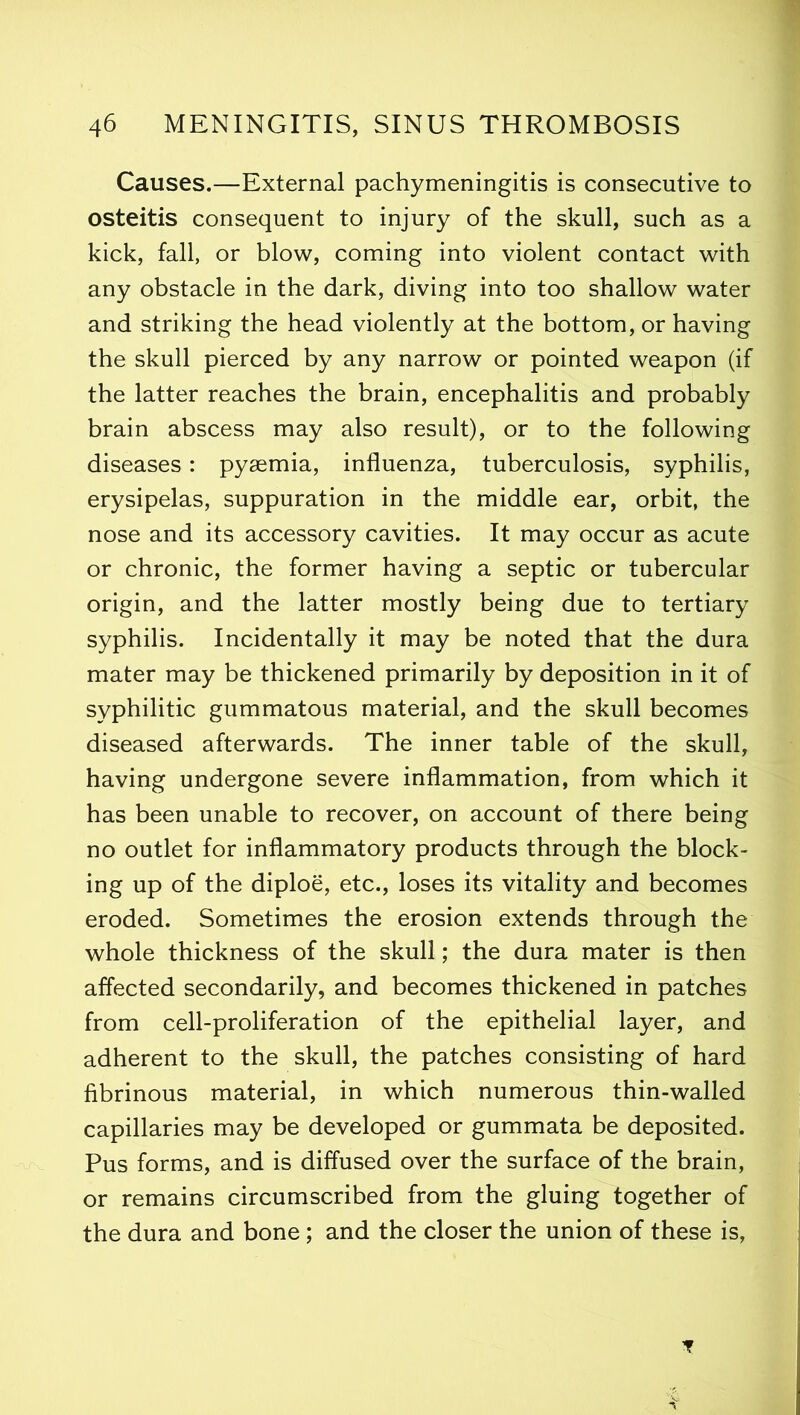 Causes.—External pachymeningitis is consecutive to osteitis consequent to injury of the skull, such as a kick, fall, or blow, coming into violent contact with any obstacle in the dark, diving into too shallow water and striking the head violently at the bottom, or having the skull pierced by any narrow or pointed weapon (if the latter reaches the brain, encephalitis and probably brain abscess may also result), or to the following diseases: pyaemia, influenza, tuberculosis, syphilis, erysipelas, suppuration in the middle ear, orbit, the nose and its accessory cavities. It may occur as acute or chronic, the former having a septic or tubercular origin, and the latter mostly being due to tertiary syphilis. Incidentally it may be noted that the dura mater may be thickened primarily by deposition in it of syphilitic gummatous material, and the skull becomes diseased afterwards. The inner table of the skull, having undergone severe inflammation, from which it has been unable to recover, on account of there being no outlet for inflammatory products through the block- ing up of the diploe, etc., loses its vitality and becomes eroded. Sometimes the erosion extends through the whole thickness of the skull; the dura mater is then affected secondarily, and becomes thickened in patches from cell-proliferation of the epithelial layer, and adherent to the skull, the patches consisting of hard fibrinous material, in which numerous thin-walled capillaries may be developed or gummata be deposited. Pus forms, and is diffused over the surface of the brain, or remains circumscribed from the gluing together of the dura and bone; and the closer the union of these is, *