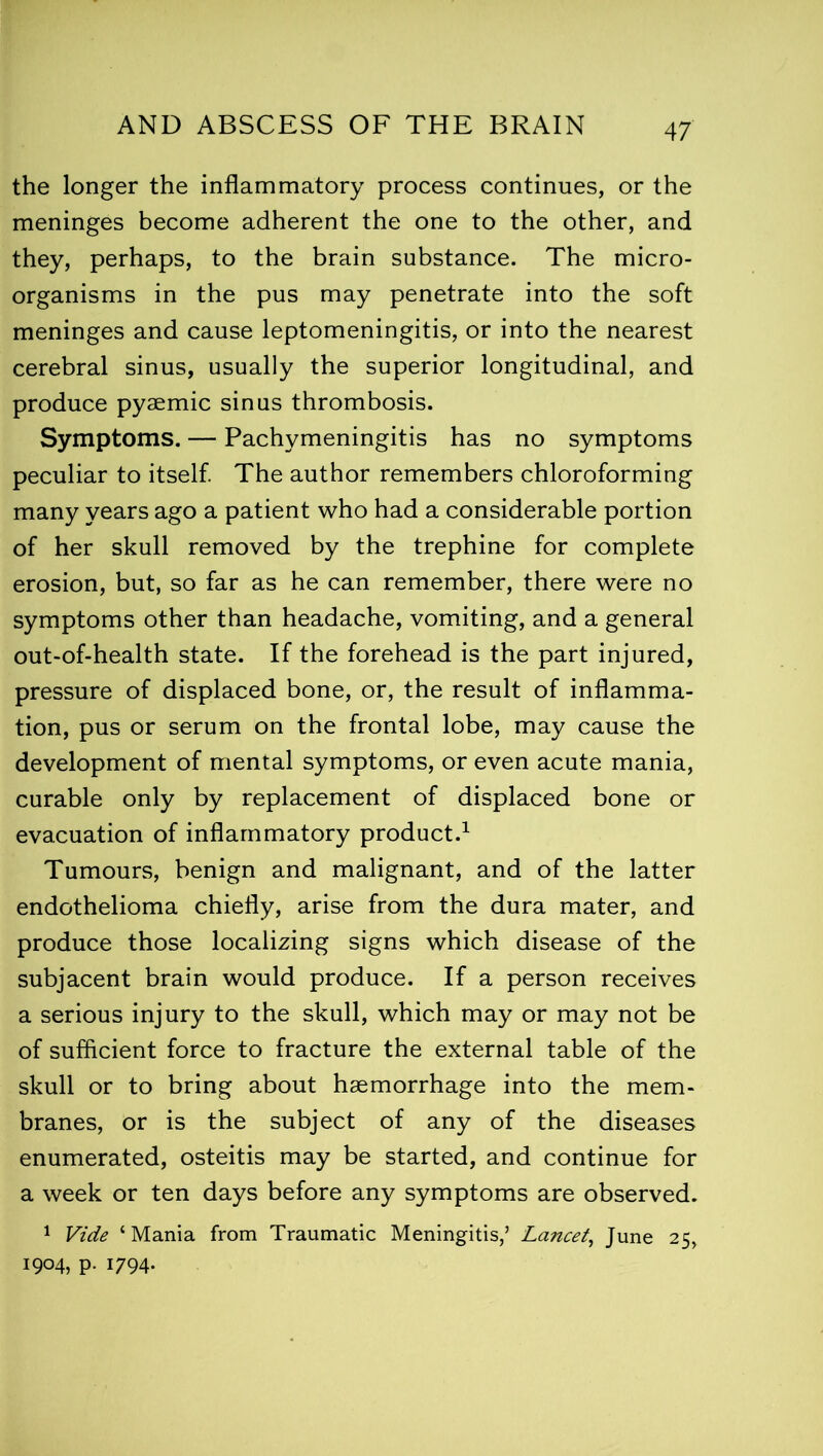 the longer the inflammatory process continues, or the meninges become adherent the one to the other, and they, perhaps, to the brain substance. The micro- organisms in the pus may penetrate into the soft meninges and cause leptomeningitis, or into the nearest cerebral sinus, usually the superior longitudinal, and produce pyaemic sinus thrombosis. Symptoms. — Pachymeningitis has no symptoms peculiar to itself. The author remembers chloroforming many years ago a patient who had a considerable portion of her skull removed by the trephine for complete erosion, but, so far as he can remember, there were no symptoms other than headache, vomiting, and a general out-of-health state. If the forehead is the part injured, pressure of displaced bone, or, the result of inflamma- tion, pus or serum on the frontal lobe, may cause the development of mental symptoms, or even acute mania, curable only by replacement of displaced bone or evacuation of inflammatory product.1 Tumours, benign and malignant, and of the latter endothelioma chiefly, arise from the dura mater, and produce those localizing signs which disease of the subjacent brain would produce. If a person receives a serious injury to the skull, which may or may not be of sufficient force to fracture the external table of the skull or to bring about haemorrhage into the mem- branes, or is the subject of any of the diseases enumerated, osteitis may be started, and continue for a week or ten days before any symptoms are observed. 1 Vide ‘Mania from Traumatic Meningitis,5 Lancet, June 25, 1904, p. 1794.