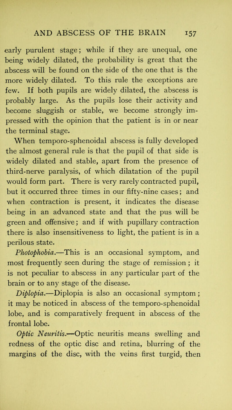 early purulent stage; while if they are unequal, one being widely dilated, the probability is great that the abscess will be found on the side of the one that is the more widely dilated. To this rule the exceptions are few. If both pupils are widely dilated, the abscess is probably large. As the pupils lose their activity and become sluggish or stable, we become strongly im- pressed with the opinion that the patient is in or near the terminal stage. When temporo-sphenoidal abscess is fully developed the almost general rule is that the pupil of that side is widely dilated and stable, apart from the presence of third-nerve paralysis, of which dilatation of the pupil would form part. There is very rarely contracted pupil, but it occurred three times in our fifty-nine cases; and when contraction is present, it indicates the disease being in an advanced state and that the pus will be green and offensive; and if with pupillary contraction there is also insensitiveness to light, the patient is in a perilous state. Photophobia.—This is an occasional symptom, and most frequently seen during the stage of remission; it is not peculiar to abscess in any particular part of the brain or to any stage of the disease. Diplopia.—Diplopia is also an occasional symptom ; it may be noticed in abscess of the temporo-sphenoidal lobe, and is comparatively frequent in abscess of the frontal lobe. Optic Neuritis.—Optic neuritis means swelling and redness of the optic disc and retina, blurring of the margins of the disc, with the veins first turgid, then