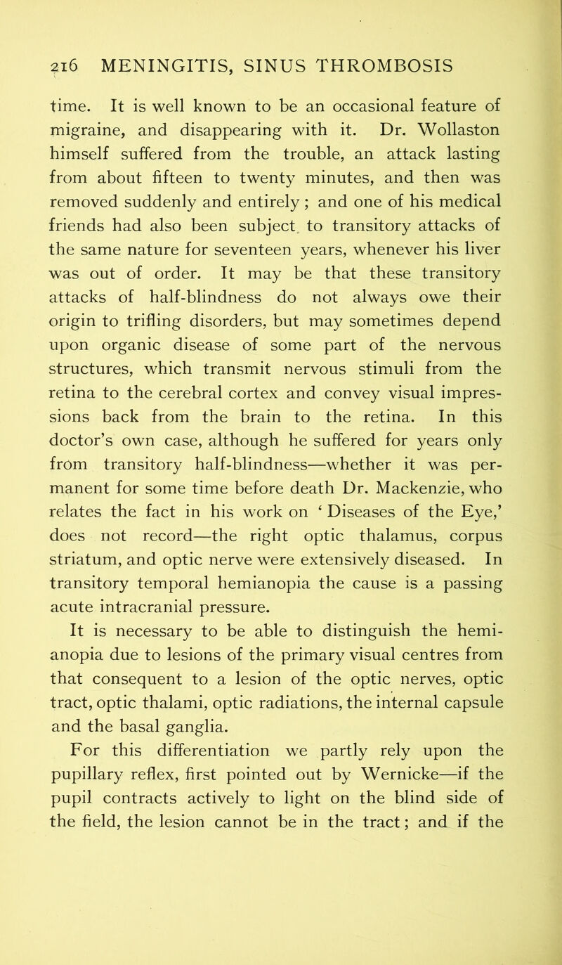 time. It is well known to be an occasional feature of migraine, and disappearing with it. Dr. Wollaston himself suffered from the trouble, an attack lasting from about fifteen to twenty minutes, and then was removed suddenly and entirely; and one of his medical friends had also been subject, to transitory attacks of the same nature for seventeen years, whenever his liver was out of order. It may be that these transitory attacks of half-blindness do not always owe their origin to trifling disorders, but may sometimes depend upon organic disease of some part of the nervous structures, which transmit nervous stimuli from the retina to the cerebral cortex and convey visual impres- sions back from the brain to the retina. In this doctor’s own case, although he suffered for years only from transitory half-blindness—whether it was per- manent for some time before death Dr. Mackenzie, who relates the fact in his work on ‘ Diseases of the Eye,’ does not record—the right optic thalamus, corpus striatum, and optic nerve were extensively diseased. In transitory temporal hemianopia the cause is a passing acute intracranial pressure. It is necessary to be able to distinguish the hemi- anopia due to lesions of the primary visual centres from that consequent to a lesion of the optic nerves, optic tract, optic thalami, optic radiations, the internal capsule and the basal ganglia. For this differentiation we partly rely upon the pupillary reflex, first pointed out by Wernicke—if the pupil contracts actively to light on the blind side of the field, the lesion cannot be in the tract; and if the