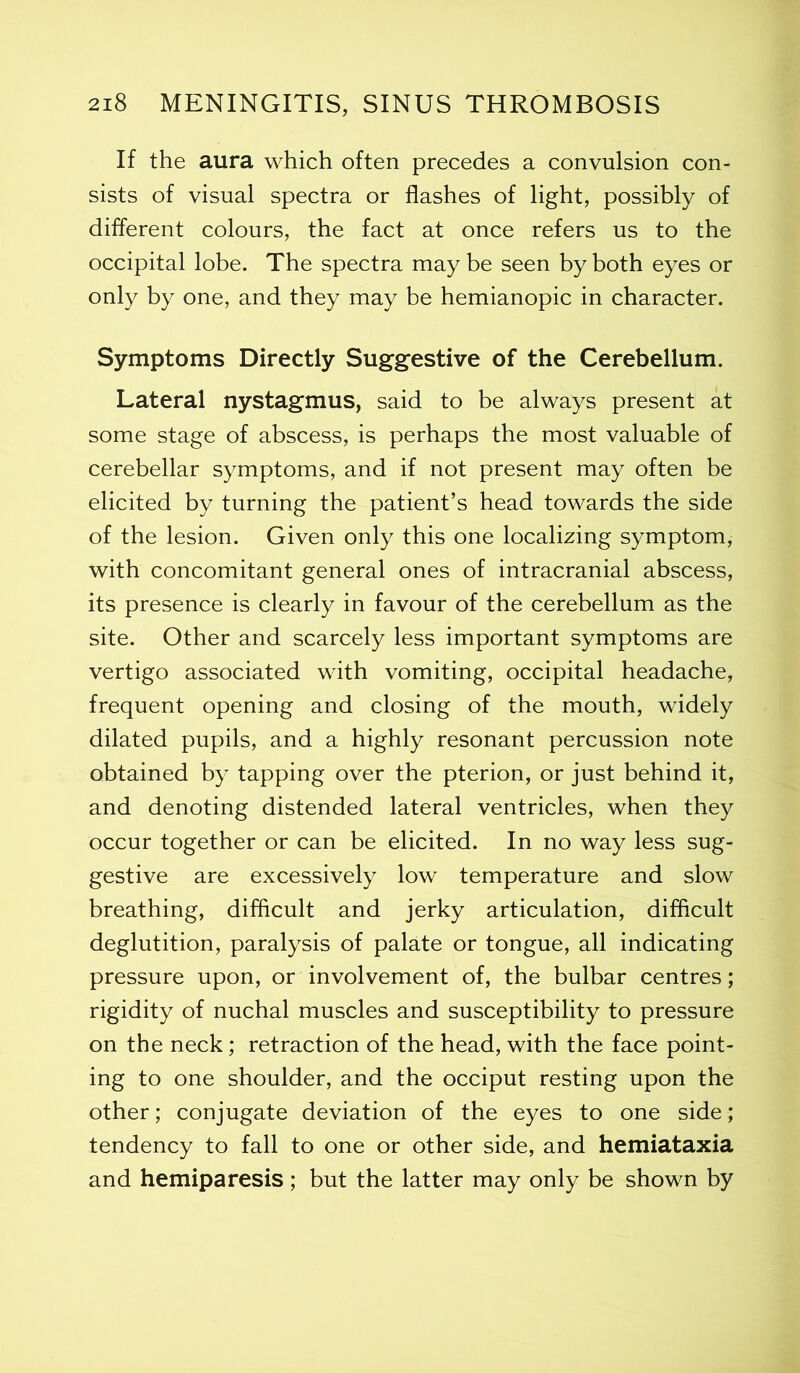 If the aura which often precedes a convulsion con- sists of visual spectra or flashes of light, possibly of different colours, the fact at once refers us to the occipital lobe. The spectra may be seen by both eyes or only by one, and they may be hemianopic in character. Symptoms Directly Suggestive of the Cerebellum. Lateral nystagmus, said to be always present at some stage of abscess, is perhaps the most valuable of cerebellar symptoms, and if not present may often be elicited by turning the patient’s head towards the side of the lesion. Given only this one localizing symptom, with concomitant general ones of intracranial abscess, its presence is clearly in favour of the cerebellum as the site. Other and scarcely less important symptoms are vertigo associated with vomiting, occipital headache, frequent opening and closing of the mouth, widely dilated pupils, and a highly resonant percussion note obtained by tapping over the pterion, or just behind it, and denoting distended lateral ventricles, when they occur together or can be elicited. In no way less sug- gestive are excessively low temperature and slow breathing, difficult and jerky articulation, difficult deglutition, paralysis of palate or tongue, all indicating pressure upon, or involvement of, the bulbar centres; rigidity of nuchal muscles and susceptibility to pressure on the neck; retraction of the head, with the face point- ing to one shoulder, and the occiput resting upon the other; conjugate deviation of the eyes to one side; tendency to fall to one or other side, and hemiataxia and hemiparesis; but the latter may only be shown by