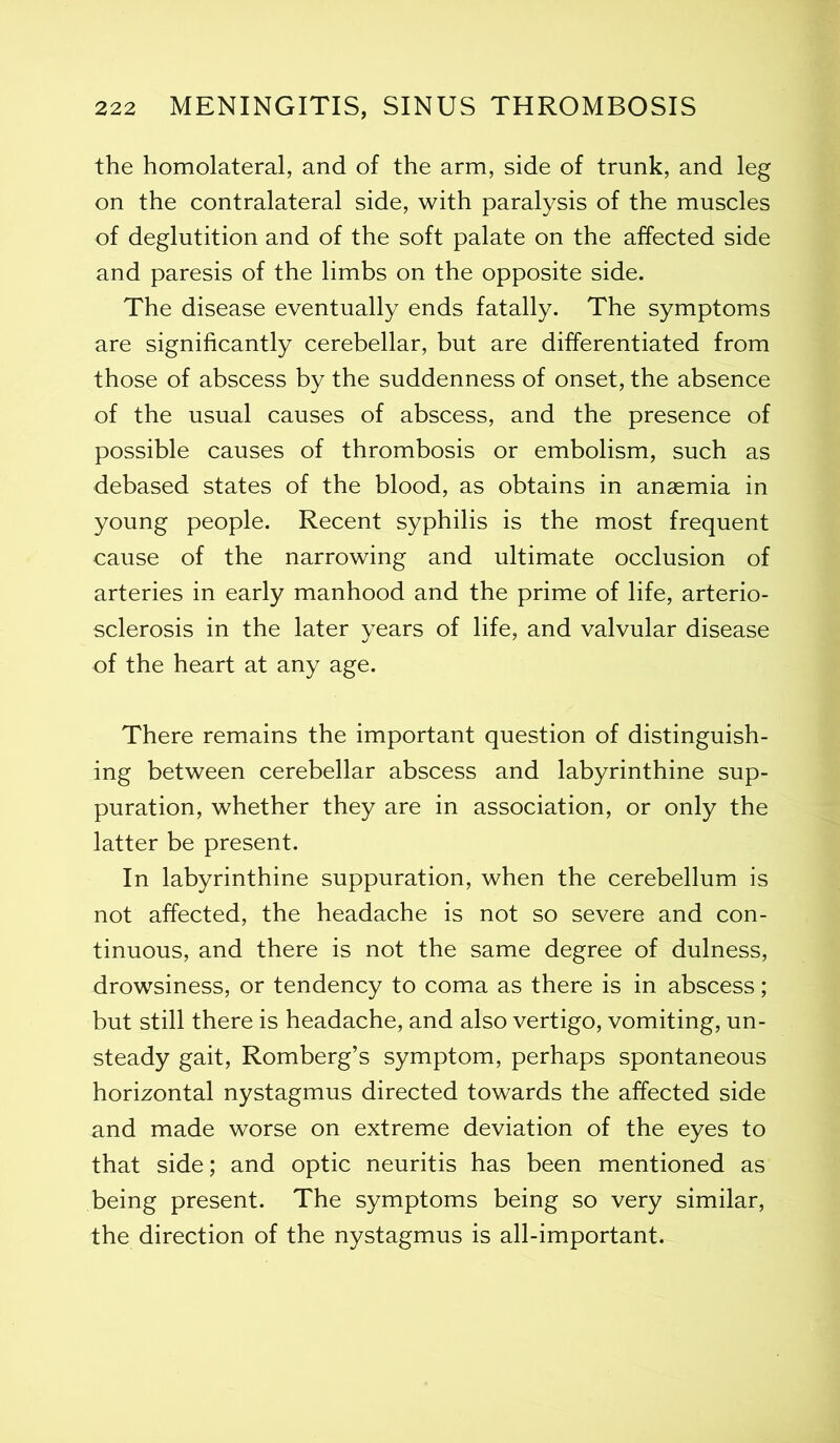 the homolateral, and of the arm, side of trunk, and leg on the contralateral side, with paralysis of the muscles of deglutition and of the soft palate on the affected side and paresis of the limbs on the opposite side. The disease eventually ends fatally. The symptoms are significantly cerebellar, but are differentiated from those of abscess by the suddenness of onset, the absence of the usual causes of abscess, and the presence of possible causes of thrombosis or embolism, such as debased states of the blood, as obtains in anaemia in young people. Recent syphilis is the most frequent cause of the narrowing and ultimate occlusion of arteries in early manhood and the prime of life, arterio- sclerosis in the later years of life, and valvular disease of the heart at any age. There remains the important question of distinguish- ing between cerebellar abscess and labyrinthine sup- puration, whether they are in association, or only the latter be present. In labyrinthine suppuration, when the cerebellum is not affected, the headache is not so severe and con- tinuous, and there is not the same degree of dulness, drowsiness, or tendency to coma as there is in abscess; but still there is headache, and also vertigo, vomiting, un- steady gait, Romberg’s symptom, perhaps spontaneous horizontal nystagmus directed towards the affected side and made worse on extreme deviation of the eyes to that side; and optic neuritis has been mentioned as being present. The symptoms being so very similar, the direction of the nystagmus is all-important.