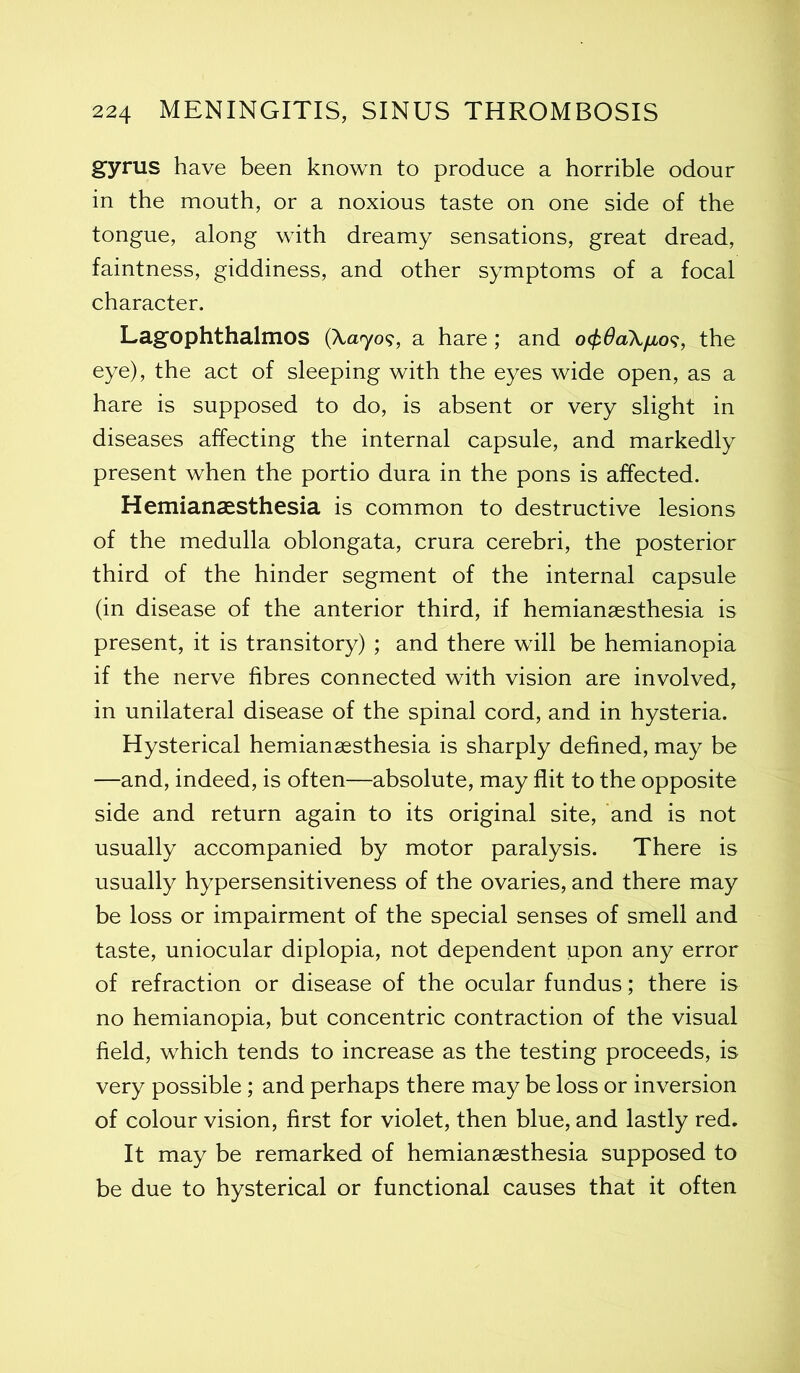 gyrus have been known to produce a horrible odour in the mouth, or a noxious taste on one side of the tongue, along with dreamy sensations, great dread, faintness, giddiness, and other symptoms of a focal character. Lagophthalmos (Xa^yo?, a hare; and o<£#aXyu,o?, the eye), the act of sleeping with the eyes wide open, as a hare is supposed to do, is absent or very slight in diseases affecting the internal capsule, and markedly present when the portio dura in the pons is affected. Hemiangesthesia is common to destructive lesions of the medulla oblongata, crura cerebri, the posterior third of the hinder segment of the internal capsule (in disease of the anterior third, if hemiangesthesia is present, it is transitory) ; and there will be hemianopia if the nerve fibres connected with vision are involved, in unilateral disease of the spinal cord, and in hysteria. Hysterical hemiangesthesia is sharply defined, may be —and, indeed, is often—absolute, may flit to the opposite side and return again to its original site, and is not usually accompanied by motor paralysis. There is usually hypersensitiveness of the ovaries, and there may be loss or impairment of the special senses of smell and taste, uniocular diplopia, not dependent upon any error of refraction or disease of the ocular fundus; there is no hemianopia, but concentric contraction of the visual field, which tends to increase as the testing proceeds, is very possible ; and perhaps there may be loss or inversion of colour vision, first for violet, then blue, and lastly red. It may be remarked of hemiangesthesia supposed to be due to hysterical or functional causes that it often