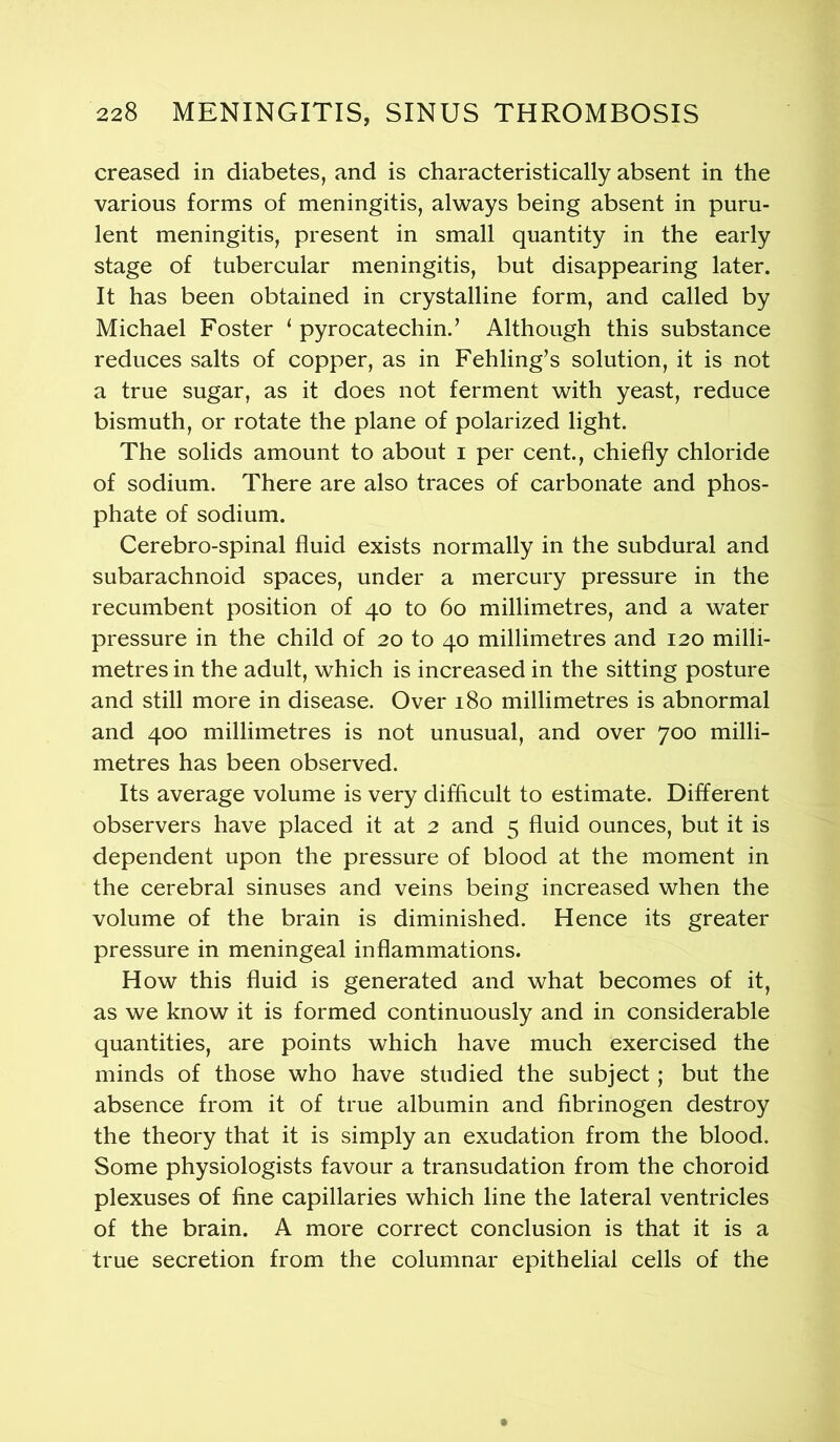 creased in diabetes, and is characteristically absent in the various forms of meningitis, always being absent in puru- lent meningitis, present in small quantity in the early stage of tubercular meningitis, but disappearing later. It has been obtained in crystalline form, and called by Michael Foster ( pyrocatechin., Although this substance reduces salts of copper, as in Fehling’s solution, it is not a true sugar, as it does not ferment with yeast, reduce bismuth, or rotate the plane of polarized light. The solids amount to about i per cent., chiefly chloride of sodium. There are also traces of carbonate and phos- phate of sodium. Cerebro-spinal fluid exists normally in the subdural and subarachnoid spaces, under a mercury pressure in the recumbent position of 40 to 60 millimetres, and a water pressure in the child of 20 to 40 millimetres and 120 milli- metres in the adult, which is increased in the sitting posture and still more in disease. Over 180 millimetres is abnormal and 400 millimetres is not unusual, and over 700 milli- metres has been observed. Its average volume is very difficult to estimate. Different observers have placed it at 2 and 5 fluid ounces, but it is dependent upon the pressure of blood at the moment in the cerebral sinuses and veins being increased when the volume of the brain is diminished. Hence its greater pressure in meningeal inflammations. How this fluid is generated and what becomes of it, as we know it is formed continuously and in considerable quantities, are points which have much exercised the minds of those who have studied the subject; but the absence from it of true albumin and fibrinogen destroy the theory that it is simply an exudation from the blood. Some physiologists favour a transudation from the choroid plexuses of fine capillaries which line the lateral ventricles of the brain. A more correct conclusion is that it is a true secretion from the columnar epithelial cells of the