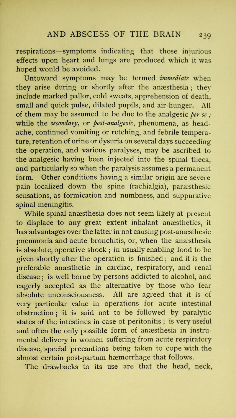 respirations—symptoms indicating that those injurious effects upon heart and lungs are produced which it was hoped would be avoided. Untoward symptoms may be termed immediate when they arise during or shortly after the anaesthesia ; they include marked pallor, cold sweats, apprehension of death, small and quick pulse, dilated pupils, and air-hunger. All of them may be assumed to be due to the analgesic per se ; while the secondary, or post-analgesic, phenomena, as head- ache, continued vomiting or retching, and febrile tempera- ture, retention of urine or dysuria on several days succeeding the operation, and various paralyses, may be ascribed to the analgesic having been injected into the spinal theca, and particularly so when the paralysis assumes a permanent form. Other conditions having a similar origin are severe pain localized down the spine (rachialgia), paraesthesic sensations, as formication and numbness, and suppurative spinal meningitis. While spinal anaesthesia does not seem likely at present to displace to any great extent inhalant anaesthetics, it has advantages over the latter in not causing post-anaesthesic pneumonia and acute bronchitis, or, when the anaesthesia is absolute, operative shock ; in usually enabling food to be given shortly after the operation is finished ; and it is the preferable anaesthetic in cardiac, respiratory, and renal disease ; is well borne by persons addicted to alcohol, and eagerly accepted as the alternative by those who fear absolute unconsciousness. All are agreed that it is of very particular value in operations for acute intestinal obstruction; it is said not to be followed by paralytic states of the intestines in case of peritonitis ; is very useful and often the only possible form of anaesthesia in instru- mental delivery in women suffering from acute respiratory disease, special precautions being taken to cope with the almost certain post-partum haemorrhage that follows. The drawbacks to its use are that the head, neck,