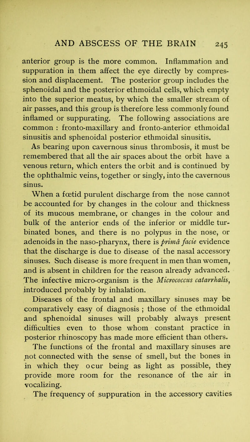 anterior group is the more common. Inflammation and suppuration in them affect the eye directly by compres- sion and displacement. The posterior group includes the sphenoidal and the posterior ethmoidal cells, which empty into the superior meatus, by which the smaller stream of air passes, and this group is therefore less commonly found inflamed or suppurating. The following associations are common : fronto-maxillary and fronto-anterior ethmoidal sinusitis and sphenoidal posterior ethmoidal sinusitis. As bearing upon cavernous sinus thrombosis, it must be remembered that all the air spaces about the orbit have a venous return, which enters the orbit and is continued by the ophthalmic veins, together or singly, into the cavernous sinus. When a foetid purulent discharge from the nose cannot be accounted for by changes in the colour and thickness of its mucous membrane, or changes in the colour and bulk of the anterior ends of the inferior or middle tur- binated bones, and there is no polypus in the nose, or adenoids in the naso-pharynx, there is prima facie evidence that the discharge is due to disease of the nasal accessory sinuses. Such disease is more frequent in men than women, and is absent in children for the reason already advanced. The infective micro-organism is the Micrococcus catarrhalis, introduced probably by inhalation. Diseases of the frontal and maxillary sinuses may be comparatively easy of diagnosis ; those of the ethmoidal and sphenoidal sinuses will probably always present difficulties even to those whom constant practice in posterior rhinoscopy has made more efficient than others. The functions of the frontal and maxillary sinuses are pot connected with the sense of smell, but the bones in in which they ocur being as light as possible, they provide more room for the resonance of the air in vocalizing. The frequency of suppuration in the accessory cavities