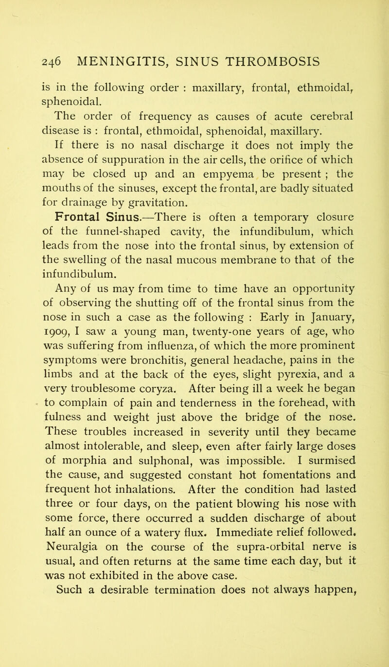 is in the following order : maxillary, frontal, ethmoidal, sphenoidal. The order of frequency as causes of acute cerebral disease is : frontal, ethmoidal, sphenoidal, maxillary. If there is no nasal discharge it does not imply the absence of suppuration in the air cells, the orifice of which may be closed up and an empyema be present ; the mouths of the sinuses, except the frontal, are badly situated for drainage by gravitation. Frontal Sinus.—There is often a temporary closure of the funnel-shaped cavity, the infundibulum, which leads from the nose into the frontal sinus, by extension of the swelling of the nasal mucous membrane to that of the infundibulum. Any of us may from time to time have an opportunity of observing the shutting off of the frontal sinus from the nose in such a case as the following : Early in January, 1909, I saw a young man, twenty-one years of age, who was suffering from influenza, of which the more prominent symptoms were bronchitis, general headache, pains in the limbs and at the back of the eyes, slight pyrexia, and a very troublesome coryza. After being ill a week he began to complain of pain and tenderness in the forehead, with fulness and weight just above the bridge of the nose. These troubles increased in severity until they became almost intolerable, and sleep, even after fairly large doses of morphia and sulphonal, was impossible. I surmised the cause, and suggested constant hot fomentations and frequent hot inhalations. After the condition had lasted three or four days, on the patient blowing his nose with some force, there occurred a sudden discharge of about half an ounce of a watery flux. Immediate relief followed. Neuralgia on the course of the supra-orbital nerve is usual, and often returns at the same time each day, but it was not exhibited in the above case. Such a desirable termination does not always happen,